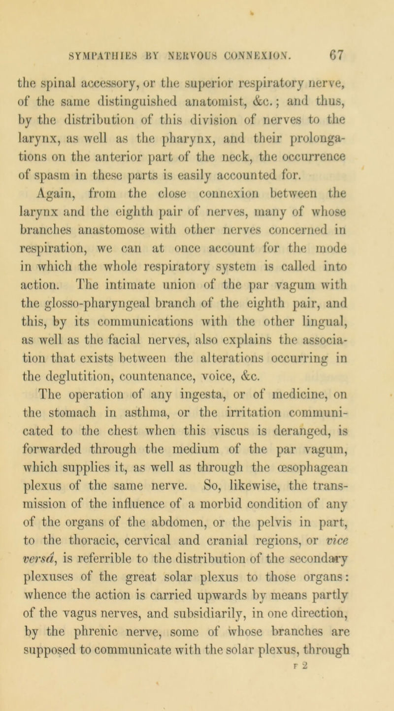 SYMPATHIES HV NERVOUS CONNEXION. G7 the spinal accessory, or the superior respiratory nerve, of* the same distinguished anatomist, &c.; and thus, by the distribution of this division of nerves to the larynx, as well as the pharynx, and their prolonga- tions on the anterior part of the neck, the occurrence of spasm in these parts is easily accounted for. Again, from the close connexion between the larynx and the eighth pair of nerves, many of whose branches anastomose with other nerves concerned in respiration, we can at once account for the mode in which the whole respiratory system is called into action. Idle intimate union of the par vagiim with the glosso-pharyngeal branch of the eighth pair, and this, by its communications with the other lingual, as well as the facial nerves, also explains the associa- tion that exists between the alterations occurring in the deglutition, countenance, voice, &c. The operation of any ingesta, or of medicine, on the stomach in asthma, or the irritation communi- cated to the chest when this viscus is deranged, is forwarded through the medium of the par vagum, which supplies it, as well as through the oesophagean plexus of the same nerve. So, likewise, the trans- mission of the influence of a morbid condition of any of the organs of the abdomen, or the pelvis in part, to the thoracic, cervical and cranial regions, or vice verm, is referrible to the distribution of the secondaiy plexuses of the great solar plexus to those organs: whence the action is carried upwards by means partly of the vagus nerves, and subsidiarily, in one direction, by the phrenic nerve, some of whose branches are supposed to communicate with the solar plexus, through