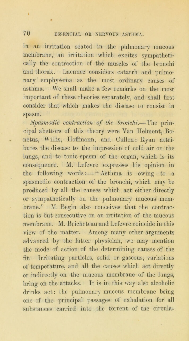 in an irritation seated in the pulmonary mucous membrane, an irritation which excites sympatheti- cally the contraction of the muscles of the bronchi and thorax. Laennec considers catarrh and pulmo- nary emphysema as the most ordinary causes of asthma. We shall make a few remai’ks on the most important of these theories separately, and shall lirst consider that which makes the disease to consist in spasm. Spasmodic contraction of the hronchi.—The prin- cipal abettors of this theory were Van Helmont, Bo- netus, Willis, Hoffmann, and Cullen: Ryan attri- butes the disease to the impression of cold air on the lungs, and to tonic spasm of the organ, which is its consequence. M. Lefevre expresses his opinion in the following words: — “Asthma is owing to a spasmodic contraction of the bronchi, which may be produced by all the causes which act either directly or sympathetically on the pulmonary mucous mem- brane.” M. Begin also conceives that the contrac- tion is but consecutive on an irritation of the mucous membrane. M. Bricheteau and Lefevre coincide in this view of the matter. Among many other arguments advanced by the latter physician, we may mention the mode of action of the determining causes of the fit. Irritating particles, solid or gaseous, variations of temperature, and all the causes which act directly or indirectly on the mucous membrane of the lungs, bring on the attacks. It is in this way also alcoholic drinks act: the pulmonary mucous membrane being one of the principal passages of exhalation for all substances carried into the torrent of the circula-