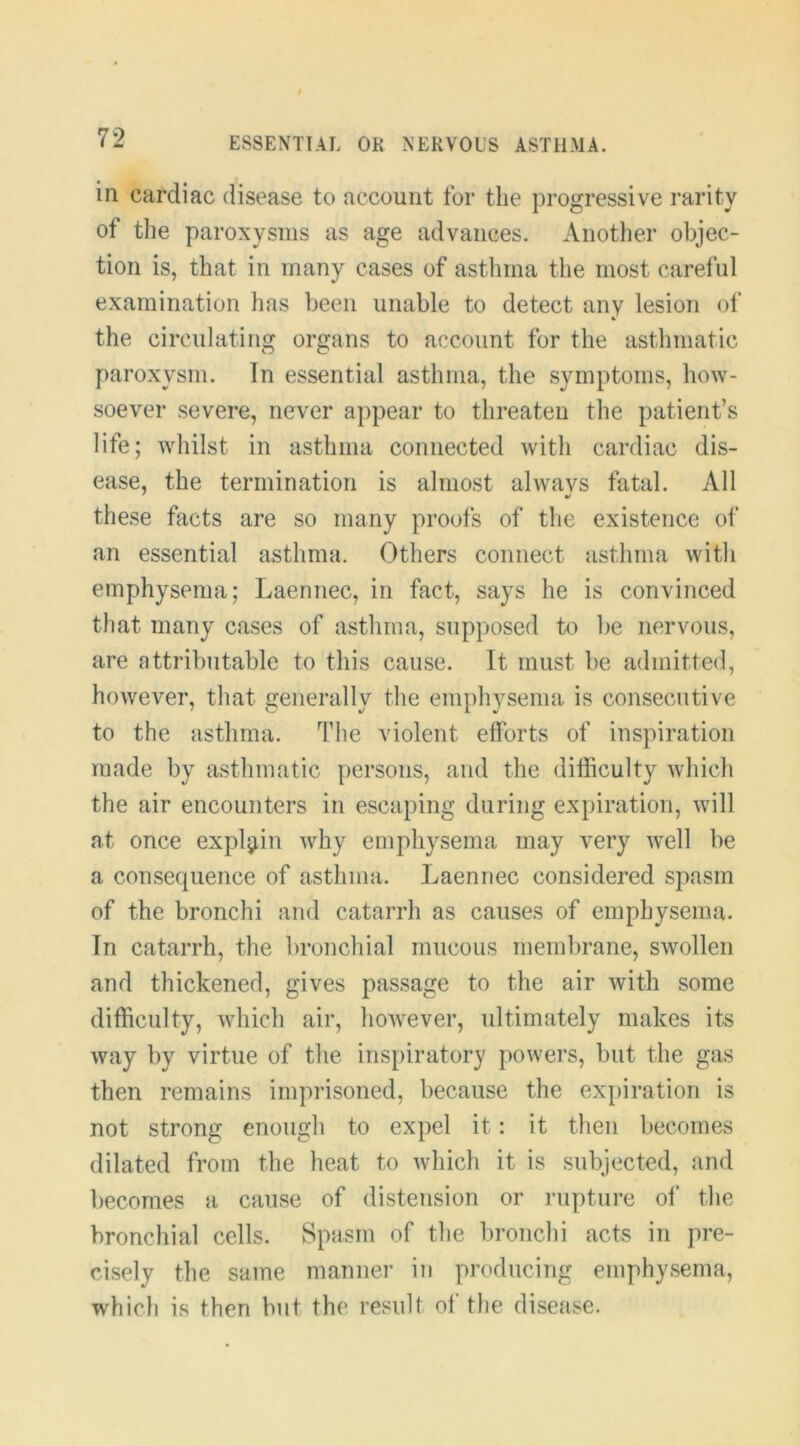 in cardiac disease to account for the progressive I’arity of the paroxysms as age advances. Another objec- tion is, that in many cases of asthma the most careful examination has been unable to detect any lesion of the circulating organs to account for the asthmatic paroxysm. In essential asthma, the symptoms, how- soever severe, never appear to threaten the patient’s life; whilst in asthma connected with cardiac dis- ease, the termination is almost alwavs fatal. All these facts are so many proofs of the existence of an essential asthma. Others connect asthma with emphysema; Laeniiec, in fact, says he is convinced that many cases of asthma, supposed to be nervous, are attributable to this cause. Tt must be admitted, however, that generally the emphysema is consecutive to the asthma. The violent efforts of inspiration made by asthmatic persons, and the difficulty which the air encounters in escaping during expiration, will at once expljiin why emphysema may very well be a consequence of asthma. Laennec considered spasm of the bronchi and catarrh as causes of emphysema. Tn catarrh, the bronchial mucous membrane, swollen and thickened, gives passage to the air with some difficulty, which air, however, ultimately makes its way by virtue of the inspiratory powers, but the gas then remains imprisoned, because the expiration is not strong enough to expel it: it then becomes dilated from the heat to which it is subjected, and becomes a cause of distension or rupture of the bronchial cells. Spasm of the bronchi acts in pre- cisely the same manner in producing emphysema, which is then but the result of the disease.