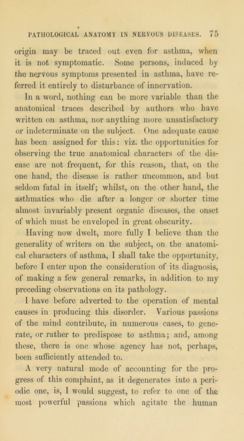 origin may be traced out even for asthma, wlien it is not symptomatic. Some persons, induced by the nervous symptoms presented in asthma, have re- ferred it entirely to disturbance of innervation. In a word, nothing can be more variable than the anatomical traces described by authors who have written on asthma, nor anything more unsatisfactory or indeterminate on the subject. One adequate cause has been assigned for this: viz. tlie op{)ortunities for observing the true anatomical characters of the dis- ease are not frequent, for this reason, that, on the one hand, the disease is rather uncommon, and but seldom fatal in itself; whilst, on the other hand, the asthmatics who die after a longer or shorter time almost invariably present organic diseases, the onset of wliicli must be enveloped in great obscurity. Having now dwelt, more fully I believe than the generality of writers on the subject, on the anatomi- cal characters of asthma, I shall take the opportunity, before I enter upon the consideration of its diagnosis, of making a few general remarks, in addition to my preceding observations on its pathology. I have before adverted to the operation of mental causes in producing this disorder. Various passions of the mind contribute, in numerous cases, to gene- rate, or rather to predispose to asthma; and, among these, there is one whose agency has not, perhaps, been sufficiently attended to. A very natural mode of accounting for the pro- gress of this complaint, as it degenerates into a peri- odic one, is, I would suggest, to refer to one of the most powerful passions whicli agitate the human