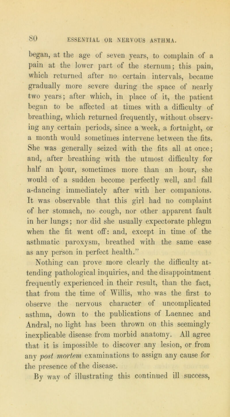 began, at the age of seven years, to complain of a pain at the lower part of the sternum; tliis pain, which returned after no certain intervals, became gradually more severe during the space of nearly two years; after which, in place of it, the patient began to be affected at times with a difficulty of breathing, which returned frequently, without observ- ing any certain periods, since a week, a fortnight, or a month Avould sometimes intervene between the fits. She was generally seized with the fits all at once; and, after breathing with the utmost difficulty for half an l^our, sometimes more than an hour, she would of a sudden become perfectly well, and fall a-dancing immediately after with her companions. It was observable that this girl had no complaint of her stomach, no cough, nor other apparent fault in her lungs; nor did she usually expectorate phlegm when the fit went off: and, except in time of the asthmatic paroxysm, breathed with the same ease as any person in perfect health.” Nothing can prove more clearly the difficulty at- tending pathological inquiries, and the disappointment frequently experienced in their result, than the fact, that from the time of Willis, who was the first to observe the nervous character of uncomplicated asthma, down to the publications of Laennec and Andral, no light has been thrown on this seemingly inexplicable disease from morbid anatomy. All agree that it is impossible to discover any lesion, or from any post mortem examinations to assign any cause for the presence of the disease. By way of illustrating this continued ill success.