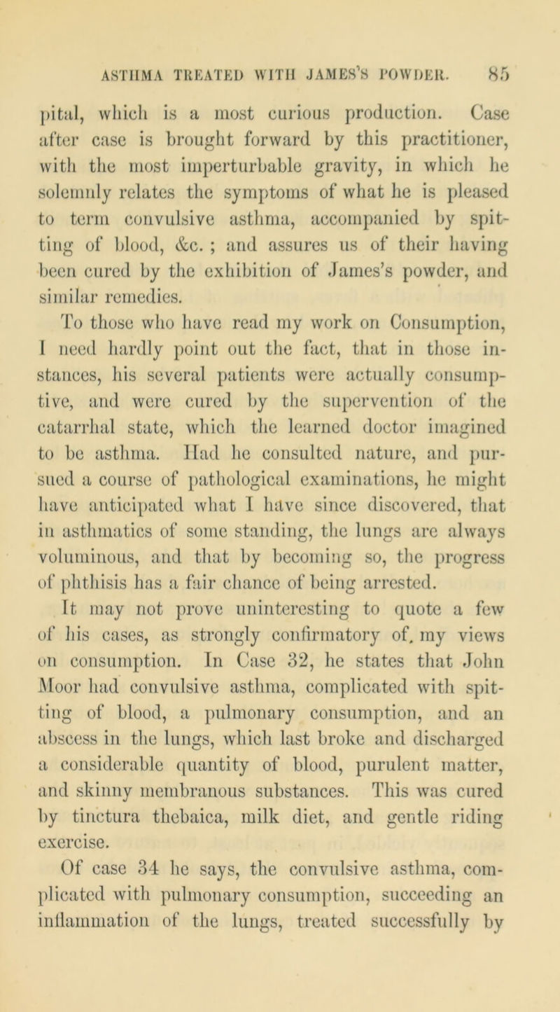 pitiil, which is a most curious production. Case after case is brought forward by this practitioner, with the most imperturbable gravity, in whicli he solemnly relates the symptoms of what he is jdeased to term convulsive asthma, accompanied by spit- ting of blood, &c. ; and assures us of their having been cured by the exhibition of James’s powder, and similar remedies. To those who have read my work on Consumption, 1 need hardly point out the fact, that in those in- stances, his several patients were actually consum})- tive, and were cured by the supervention of the catarrhal state, Avhich the learned doctor imagined to be asthma. Had he consulted nature, and pur- sued a course of pathological examinations, he might have anticipated what 1 have since discovered, that in asthmatics of some standing, the lungs are always voluminous, and that by becoming so, the progress of phthisis has a fair chance of being arrested. It may not prove uninteresting to quote a few of his cases, as strongly confirmatory of. my views on consumption. In Case 32, he states that John Moor had convulsive asthma, complicated with spit- ting of blood, a pulmonary consumption, and an al)scess in the lungs, which last broke and discharged a considerable (piaiitity of blood, purulent matter, and skinny membranous substances. This was cured by tinctura thebaica, milk diet, and gentle riding exercise. Of case 34 he says, the convulsive asthma, com- plicated with pulmonary consumption, succeeding an inllammation of the lungs, treated successfully by