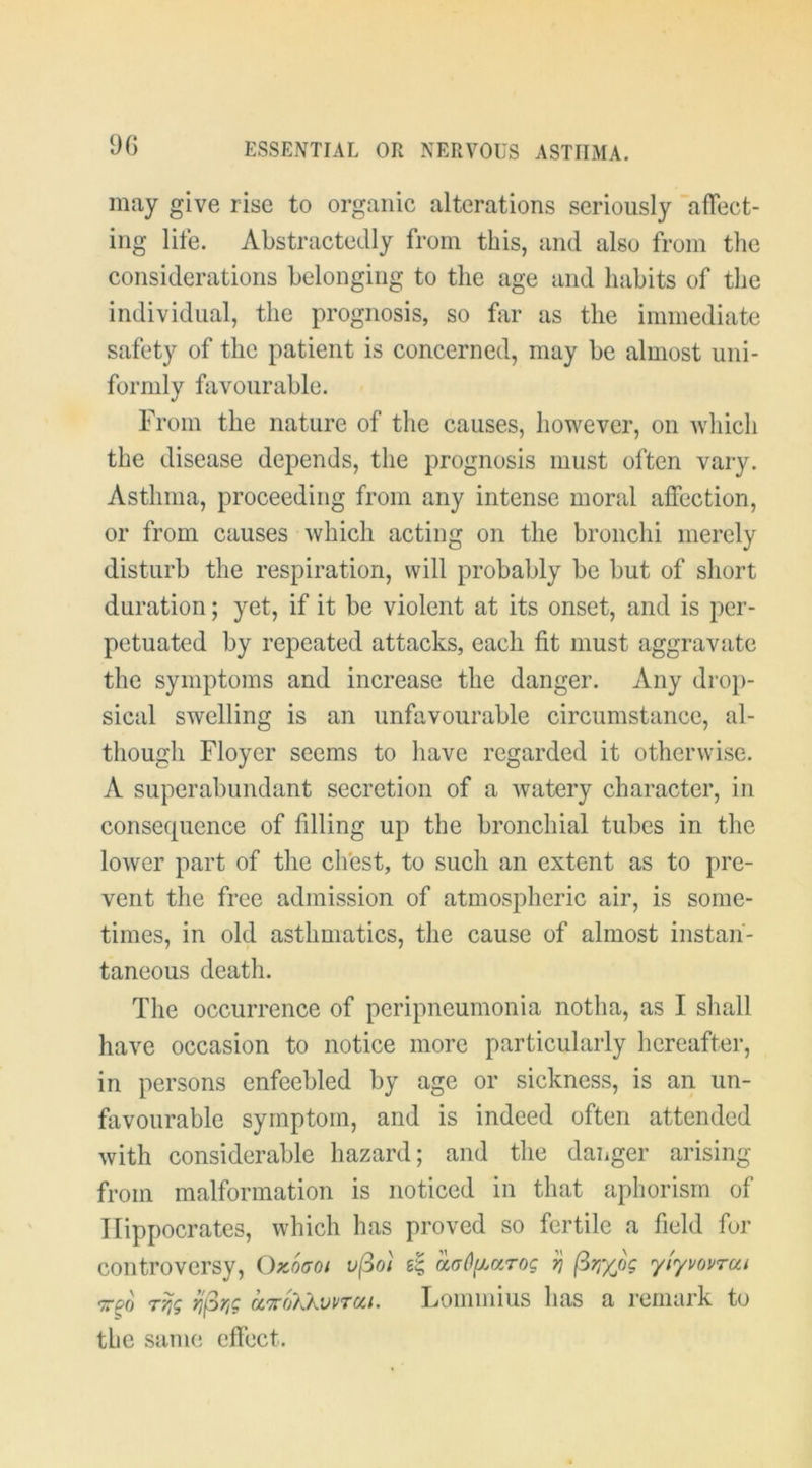 9G may give rise to organic alterations seriously ’alTect- ing life. Abstractedly from this, and also from tlie considerations belonging to the age and habits of the individual, the prognosis, so far as the immediate safety of the patient is concerned, may be almost uni- formly favourable. From the nature of the causes, however, on wliich the disease depends, the prognosis must often vary. Asthma, proceeding from any intense moral affection, or from causes which acting on the bronchi merely disturb the respiration, will probably be but of short duration; yet, if it be violent at its onset, and is per- petuated by repeated attacks, each fit must aggravate the symptoms and increase the danger. Any droj)- sical swelling is an unfavourable circumstance, al- though Floyer seems to have regarded it otherwise. A superabundant secretion of a watery character, in consequence of filling up the bronchial tubes in the lower part of the chest, to such an extent as to pre- vent the free admission of atmospheric air, is some- times, in old asthmatics, the cause of almost instan- taneous death. The occurrence of peripneumonia notha, as I sliall have occasion to notice more particularly hereafter, in persons enfeebled by age or sickness, is an un- favourable symptom, and is indeed often attended with considerable hazard; and the danger arising from malformation is noticed in that aphorism of Hippocrates, which has proved so fertile a field for controversy, Okogoi uj^oi aaOfLccrog ^ (^rjyjg yiyvovrcn r^g yj^r,g ci'KoXkvvra.i. Lominius has a remark to the same effect.