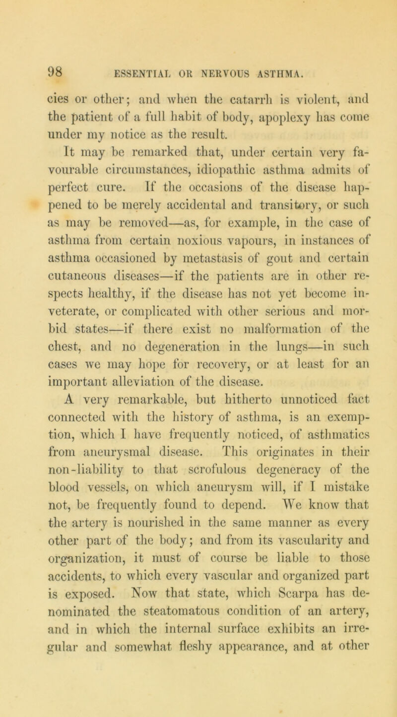 cies or other; and when tlie catarrli is violent, and the patient of a full habit of body, apoplexy has come under my notice as the result. It may be remarked that, under certain very fa- vourable circumstances, idiopathic asthma admits ol’ perfect cure. If the occasions of the disease hap- pened to be merely accidental and transitory, or such as may be removed—as, for example, in the case of asthma from certain noxious vapours, in instances of asthma occasioned by metastasis of gout and certain cutaneous diseases—if the patients are in other re- spects healthy, if the disease has not yet become in- veterate, or complicated with other serious and mor- bid states—if there exist no malformation of the chest, and no degeneration in the lungs—in such cases we may hope for recovery, or at least for an important alleviation of the disease. A very remarkable, but hitherto unnoticed fact connected with the history of asthma, is an exemp- tion, which I have frequently noticed, of asthmatics from aneurysmal disease. This originates in their non-liability to that scrofulous degeneracy of the blood vessels, on which aneurysm will, if I mistake not, be frequently found to depend. We know that the artery is nourished in the same manner as every other part of the body; and from its vascularity and organization, it must of course be liable to those accidents, to which every vascular and organized part is exposed. Now that state, which Scarpa has de- nominated the steatomatous condition of an artery, and in which the internal surface exhibits an irre- gular and somewhat fleshy appearance, and at other