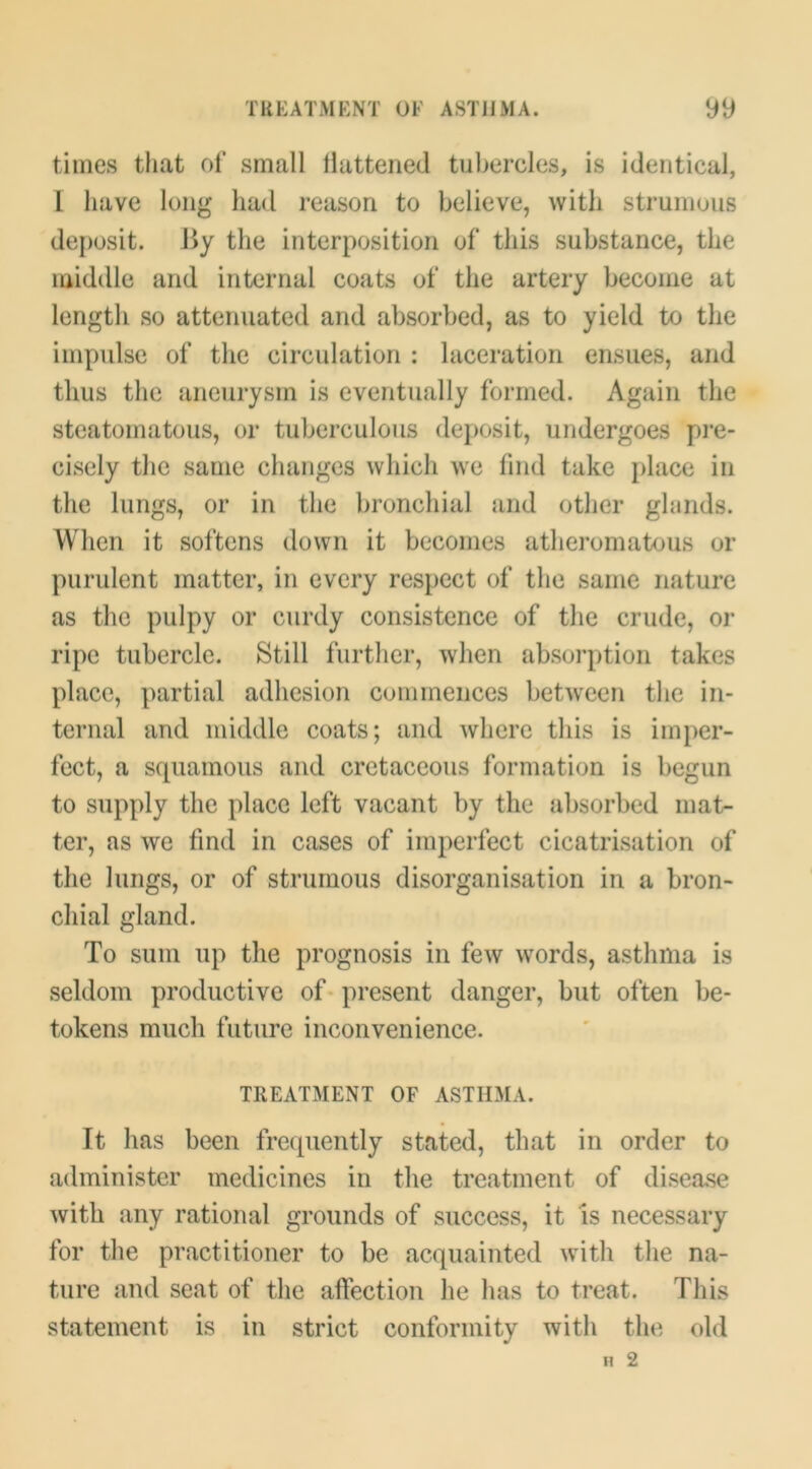 times tliat of small llattened tuljercles, is identical, 1 have long had reason to believe, with strumous deposit. J^y the interposition of this substance, the middle and internal coats of the artery become at length so attenuated and absorbed, as to yield to the impulse of the circulation : laceration ensues, and thus the aneurysm is eventually formed. Again the steatomatous, or tuberculous deposit, undergoes pre- cisely the same changes which we find take place in the lungs, or in the bronchial and other glands. When it softens down it becomes atheromatous or purulent matter, in every respect of the same nature as the pulpy or curdy consistence of the crude, or ripe tubercle. Still further, when absorption takes place, partial adhesion commences between the in- ternal and middle coats; and where this is imper- fect, a squamous and cretaceous formation is begun to supply the place left vacant by the absorbed mat- ter, as we find in cases of imperfect cicatrisation of the lungs, or of strumous disorganisation in a bron- chial gland. To sum up the prognosis in few words, asthma is seldom productive of• present danger, but often be- tokens much future inconvenience. TREATMENT OF ASTHMA. It has been frequently stated, that in order to administer medicines in the treatment of disease with any rational grounds of success, it is necessary for the practitioner to be acquainted with the na- ture and seat of the affection he has to treat. This statement is in strict conformity with the old