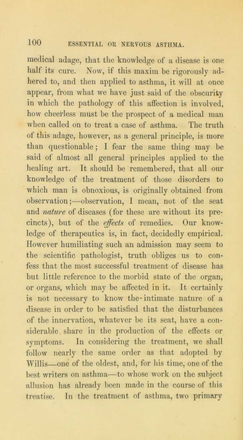 medical adage, that the knowledge of a disease is one half its cure. Now, if this maxim be rigorously ad- hered to, and tlien applied to asthma, it will at once appear, from wliat we have just said of the obscurity in which the pathology of this affection is involved, how cheerless must be the prospect of a medical man when called on to treat a case of asthma. The truth of this adage, however, as a general principle, is more than questionable; I fear the same thing may be said of almost all general principles applied to the healing art. It should be remembered, that all our knowledge of the treatment of those disorders to which man is obnoxious, is originally obtained from observation;—observation, I mean, not of the seat and nature of diseases (for these are without its pre- cincts), but of the effects of remedies. Our know- ledge of therapeutics is, in fact, decidedly empirical. However humiliating such an admission may seem to the scientific pathologist, truth obliges us to con- fess that the most successful treatment of disease has but little reference to the morbid state of the organ, or organs, which may be affected in it. It certainly is not necessary to know the* intimate nature of a disease in order to be satisfied that the disturbances of the innervation, whatever be its seat, have a con- siderable, share in the production of the effects or symptoms. In considering the treatment, we shall follow nearly the same order as that adopted by Willis—one of the oldest, and, for his time, one of the best writers on asthma—to whose work on the subject allusion has already been made in the course of this treatise. In the ti’eatnient of asthma, two primary