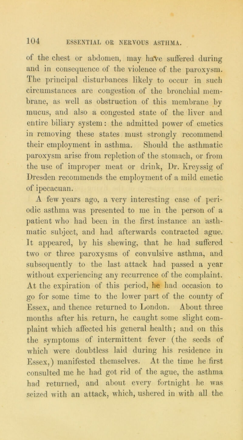 of the cliest or abdomen, may liaVe siiliered during and in consequence of the violence of the paroxysm. The principal disturbances likely to occur in such circumstances are congestion of the bronchial mem- brane, as well as obstruction of this membrane by mucus, and also a congested state of the liver and entire biliary system: the admitted power of emetics in removing these states must strongly recommend their employment in asthma. Should the asthmatic paroxysm arise from repletion of the stomach, or from the use of improper meat or drink. Dr. Kreyssig of Diesden recommends the employment of a mild emetic of ipecacuan. A few years ago, a very interesting case of peid- odic asthma was presented to me in the person ot‘ a patient Avho had been in the first instance an asth- matic subject, and had afterwards contracted ague. It appeared, by his shewing, that he had suffered two or three paroxysms of convulsive asthma, and subsequently to the last attack had passed a year Avithout experiencing any recurrence of the com})laint. At the expiration of this period, he had occasion to go for some time to the lower part of the county of Essex, and thence returned to London. About three months after his return, he caught some slight com- plaint which affected his general health; and on this the symptoms of intermittent fever (the seeds of which were doubtless laid during his residence in Essex,) manifested themselves. At the time he first consulted me he had got rid of the ague, the asthma had returned, and about every fortnight he was seized with an attack, which, ushered in Avitb all the