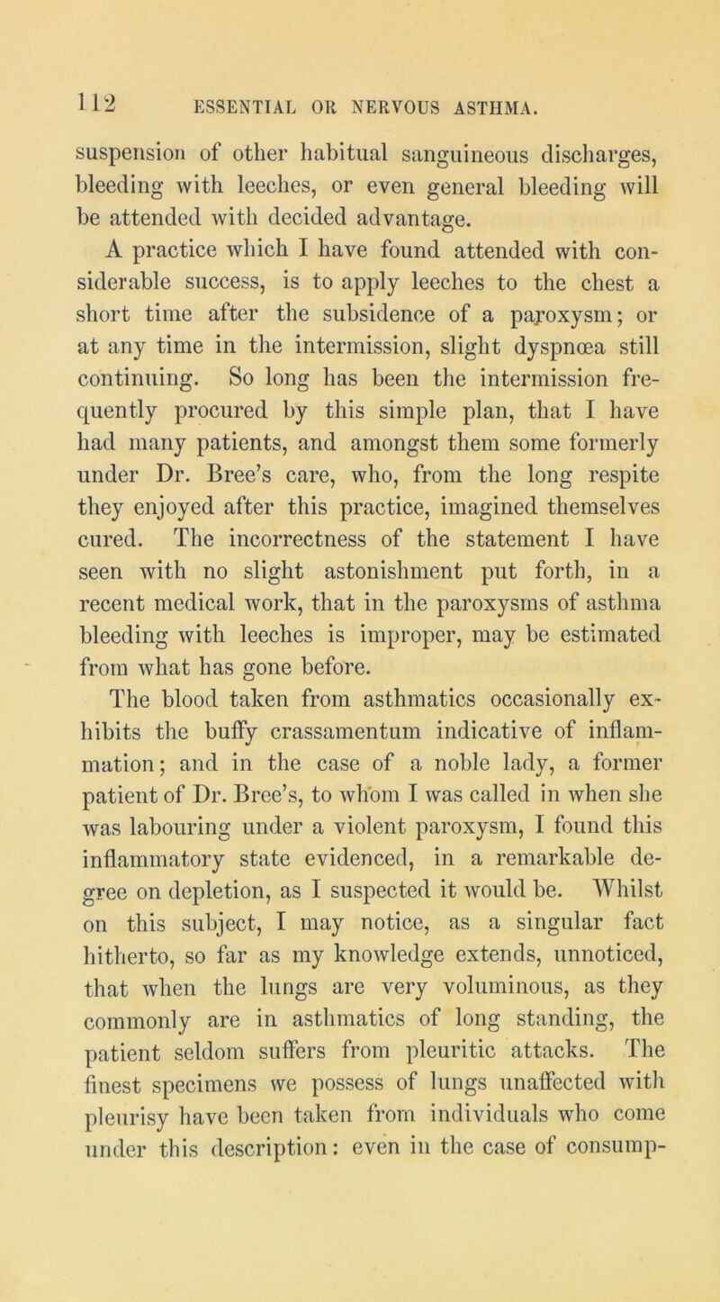 suspension of other habitual sanguineous discharges, bleeding with leeches, or even general bleeding will be attended with decided advantage. A practice which I have found attended with con- siderable success, is to apply leeches to the chest a short time after the subsidence of a pajoxysm; or at any time in the intermission, slight dyspnoea still continuing. So long has been the intermission fre- cpiently procured by this simple plan, that I have had many patients, and amongst them some formerly under Dr. Bree’s care, who, from the long respite they enjoyed after this practice, imagined themselves cured. The incorrectness of the statement I have seen with no slight astonishment put forth, in a recent medical work, that in the paroxysms of asthma bleeding with leeches is improper, may be estimated from what has gone before. The blood taken from asthmatics occasionally ex- hibits the buffy crassamentum indicative of inflam- mation; and in the case of a noble lady, a former patient of Dr. Bree’s, to whom I was called in when she was labouring under a violent paroxysm, I found this inflammatory state evidenced, in a remarkable de- gree on depletion, as I suspected it would be. Whilst on this subject, I may notice, as a singular fact hitherto, so far as my knowledge extends, unnoticed, that when the lungs are very voluminous, as they commonly are in asthmatics of long standing, the patient seldom suflers from pleuritic attacks. The finest specimens we possess of lungs unafiected with pleurisy have been taken from individuals who come under this description; even in the case of consump-