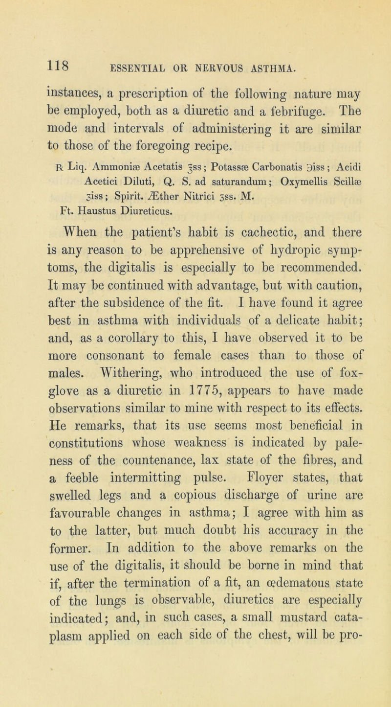 instances, a prescription of the following nature may be employed, both as a diimetic and a febrifuge. The mode and intervals of administering it are similar to those of the foregoing recipe. n Liq. Aramonise Acetatis Jss; Potasses Carbonatis Biss; Acidi Acetici Diluti, Q. S. ad saturandum; Oxyraellis Scillae Siss; Spirit. ^Ether Nitrici 5ss. M. Ft. Haustus Diureticus. When the patient’s habit is cachectic, and there is any reason to be apprehensive of hydropic symp- toms, the digitalis is especially to be recommended. It may be continued with advantage, but with caution, after the subsidence of the fit. I have found it agree best in asthma with individuals of a delicate habit; and, as a corollary to this, I have observed it to be more consonant to female cases than to those of males. Withering, who introduced the use of fox- glove as a diuretic in 1775, appears to have made observations similar to mine with respect to its effects. He remarks, that its use seems most beneficial in constitutions whose weakness is indicated by pale- ness of the countenance, lax state of the fibres, and a feeble intermitting pulse. Floyer states, that swelled legs and a copious discharge of urine are favourable changes in asthma; I agree with him as to the latter, but much doubt his accuracy in the former. In addition to the above remarks on the use of the digitalis, it should be borne in mind that if, after the termination of a fit, an mdematous state of the lungs is observable, diuretics are especially indicated; and, in such cases, a small mustard cata- plasm applied on each side of the chest, will be pro-