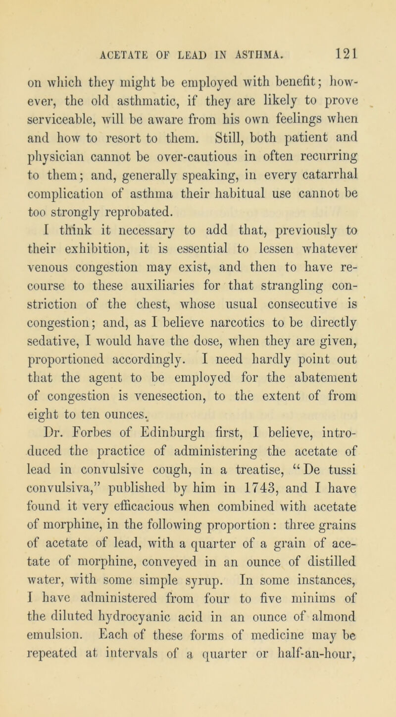 on wliich they might he employed with benefit; liow- ever, the old asthmatic, if they are likely to prove serviceable, will be aware from his own feelings when and how to resort to them. Still, both patient and physician cannot be over-cautious in often recurring to them; and, generally speaking, in every catarrhal complication of asthma their habitual use cannot be too strongly reprobated. I think it necessary to add that, previously to their exhibition, it is essential to lessen whatever venous congestion may exist, and then to have re- course to these auxiliaries for that strangling con- striction of the chest, whose usual consecutive is congestion; and, as I believe narcotics to be directly sedative, I would have the dose, when they are given, proportioned accordingly. I need hardly point out that the agent to be employed for the abatement of congestion is venesection, to the extent of from eight to ten ounces.^ Dr. Forbes of Edinburgh first, I believe, intro- duced the practice of administering the acetate of lead in convulsive cough, in a treatise, “De tussi convulsiva,” published by him in 1743, and I have found it very efiicacious when combined with acetate of morphine, in the following proportion : three grains of acetate of lead, with a quarter of a grain of ace- tate of morphine, conveyed in an ounce of distilled water, with some simple syrup. In some instances, I have administered from four to five minims of the diluted hydrocyanic acid in an ounce of almond emulsion. Each of these forms of medicine may be repeated at intervals of a quarter or half-an-hour.