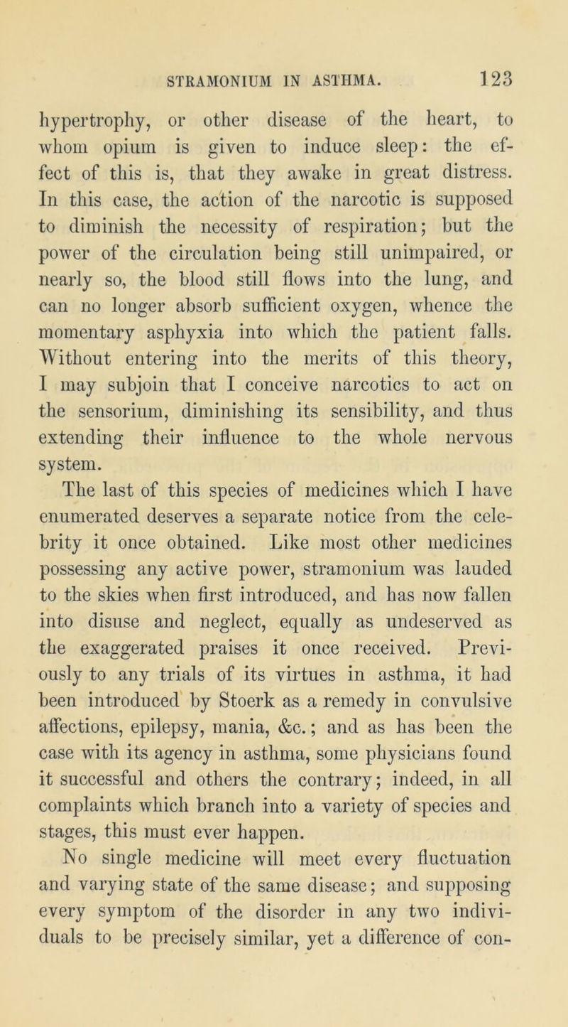 hypertrophy, or other disease of the heart, to whom opium is given to induce sleep: the ef- fect of this is, that they awake in great distress. In this case, the action of the narcotic is supposed to diminish the necessity of respiration; but the power of the circulation being still unimpaired, or nearly so, the blood still flows into the lung, and can no longer absorb sufficient oxygen, whence the momentary asphyxia into which the patient falls. Without entering into the merits of this theory, I may subjoin that I conceive narcotics to act on the sensorium, diminishing its sensibility, and thus extending their influence to the whole nervous system. The last of this species of medicines which I have enumerated deserves a separate notice from the cele- brity it once obtained. Like most other medicines possessing any active power, stramonium was lauded to the skies when first introduced, and has now fallen into disuse and neglect, equally as undeserved as the exaggerated praises it once received. Previ- ously to any trials of its virtues in asthma, it had been introduced' by Stoerk as a remedy in convulsive affections, epilepsy, mania, &c.; and as has been the case with its agency in asthma, some physicians found it successful and others the contrary; indeed, in all complaints which branch into a variety of species and stages, this must ever happen. No single medicine will meet every fluctuation and varying state of the same disease; and supposing every symptom of the disorder in any two indivi- duals to be precisely similar, yet a difference of con-