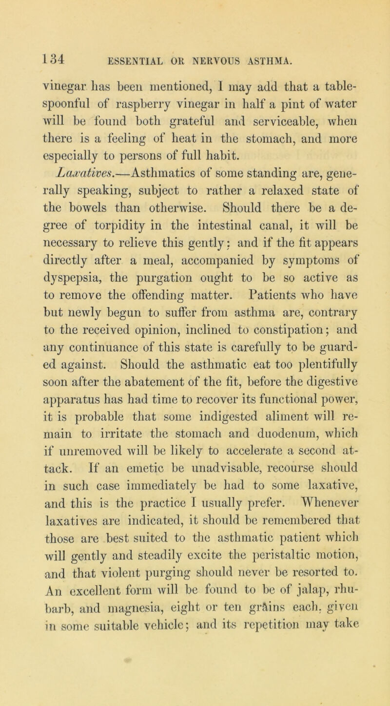 vinegar lias been mentioned, 1 may add that a table- spoonful of raspberry vinegar in half a pint of water will be Ibiind both grateful and serviceable, when there is a feeling of heat in the stomach, and more especially to persons of full habit. Lajcatims.—Asthmatics of some standing are, gene- rally speaking, subject to rather a relaxed state of the bowels than otherwise. Should there be a de- gree of torpidity in the intestinal canal, it will be necessary to relieve this gently; and if the fit appears directly after a meal, accompanied by symptoms of dyspepsia, the purgation ought to be so active as to remove the offending matter. Patients who have but newly begun to suffer from asthma are, contrary to the received opinion, inclined to constipation; and any continuance of this state is carefully to be guard- ed against. Should the asthmatic eat too plentifully soon after the abatement of the fit, before the digestive apparatus has had time to recover its functional power, it is probable that some indigested aliment will re- main to irritate the stomach and duodenum, which if unremoved will be likely to accelerate a second at- tack. If an emetic be unadvisable, recourse should in such case immediately be had to some laxative, and this is the practice I usually prefer. Whenever laxatives are indicated, it should be remembered that those are best suited to the asthmatic patient which will gently and steadily excite the peristaltic motion, and that violent purging should never be resorted to. An excellent form will be found to be of jalap, rhu- barb, and magnesia, eight or ten grains each, given in some suitable vehicle; and its repetition may take