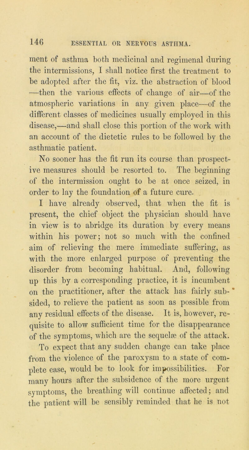 14G ment of asthma both medicinal and regimenal during the intermissions, I shall notice first the treatment to be adopted after the fit, viz. the abstraction of blood —then the various effects of change of air—of the atmospheric variations in any given place—of the different classes of medicines usually employed in this disease,—and shall close this portion of tlie work with an account of the dietetic rules to be followed by the asthmatic patient. No sooner has the fit run its course than prospect- ive measures should be resorted to. The beginning of the intermission ought to be at once seized, in order to lay the foundation of a future cure. I have already observed, that when the fit is present, the chief object the physician should have in view is to abridge its duration by every means within his power; not so much with the confined aim of relieving the mere immediate suffering, as with the more enlarged purpose of preventing the disorder from becoming habitual. And, following up this by a corresponding practice, it is incumbent on the practitioner, after the attack has fairly sub- * sided, to relieve the patient as soon as possible from any residual effects of the disease. It is, however, re- quisite to allow sufficient time for the disappearance of the symptoms, which are the sequelse of the attack. To expect that any sudden change can take place from the violence of the paroxysm to a state of com- plete ease, would be to look for impossibilities. For many hours after the subsidence of the more urgent symptoms, the breathing will continue affected; and the patient will be sensibly reminded that he is not