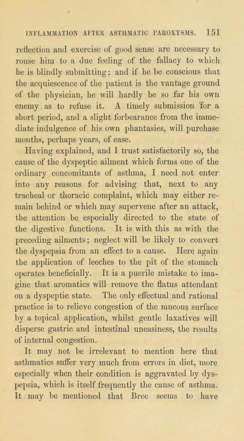 reflection iind exercise of good sense are necessary to rouse liiin to a due feeling of the fallacy to which he is blindly submitting; and if he be conscious that the acquiescence of the patient is the vantage ground of the physician, he will hardly be so far his own enemy as to refuse it. A timely submission Tor a short period, and a slight forbearance from the imme- diate indulgence of his own phantasies, will purchase months, perhaps years, of ease. Having explained, and I trust satisfactorily so, the cause of the dyspeptic ailment which forms one of the ordinary concomitants of asthma, I need not enter into any reasons for advising that, next to any tracheal or thoracic complaint, which may either re- main behind or which may supervene after an attack, the attention be especially directed to the state of the digestive functions. It is with this as with the preceding ailments; neglect will be likely to convert the dyspepsia from an effect to a cause. Here again the application of leeches to the pit of the stomach operates beneficially. It is a puerile mistake to ima- gine that aromatics will remove the flatus attendant on a dyspeptic state. The only effectual and rational practice is‘to relieve congestion of the mucous surface by a topical application, whilst gentle laxatives will disperse gastric and intestinal uneasiness, the results of internal congestion. It may not be irrelevant to mention here that asthmatics suffer very much from errors in diet, more especially when their condition is aggravated by dys- pepsia, which is itself frequently the cause of asthma. It may be mentioned that Bree seems to have