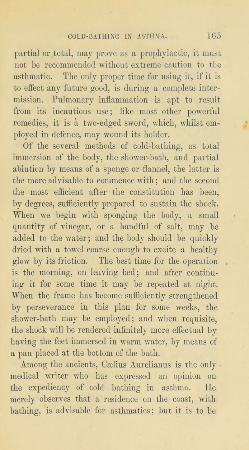 partial oi\total, may prove as a prophylactic, it must not be recommended without extreme caution to the asthmatic. The only proper time for using it, if it is to efiect any future good, is during a complete inter- mission. Pulmonary inflammation is apt to result from its incautious use; like most other powerful remedies, it is a two-edged sword, which, whilst em- ployed in defence, may wound its holder. Of the several methods of cold-bathing, as total immersion of the body, the shoAver-bath, and partial ablution by means of a sponge or flannel, the latter is the more advisable to commence with; and the second the most efficient after the constitution has been, by degrees, sufficiently prepared to sustain the shock. When we begin Avith sponging the body, a small quantity of vinegar, or a handful of salt, may be added to the Avater; and the body should be quickly dried Avith a toAvel coarse enough to excite a healthy gloAV by its friction. The best time for the operation is the morning, on leaving bed; and after continu- ing it for some time it may be repeated at night. When the frame has become sufficiently strengthened by perseverance in this plan for some Aveeks, the shower-bath may be employed; and Avhen requisite, the shock will be rendered infinitely more effectual by having the feet immersed in Avarm Avater, by means of a pan placed at the bottom of the bath. Among the ancients, Caelius Aurelianus is the only ^ medical Avriter who has expressed an opinion on the expediency of cold bathing in asthma. He merely observes that a residence on the coast, with bathing, is advisable for asthmatics; but it is to be