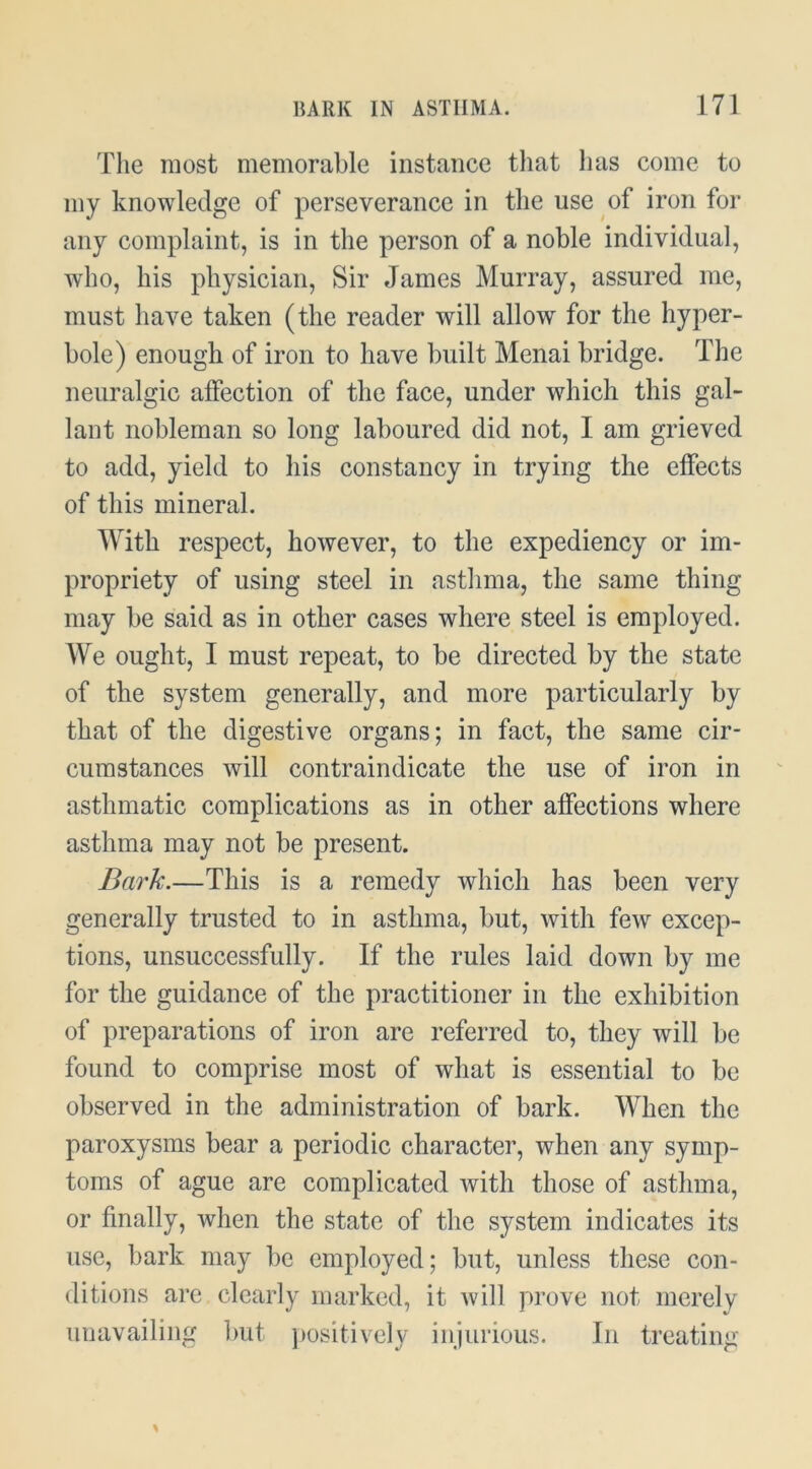 The most memorable instance tliat has come to my knowledge of perseverance in the use of iron for any complaint, is in the person of a noble individual, who, his physician. Sir James Murray, assured me, must have taken (the reader will allow for the hyper- bole) enough of iron to have built Menai bridge. The neuralgic affection of the face, under which this gal- lant nobleman so long laboured did not, I am grieved to add, yield to his constancy in trying the effects of this mineral. With respect, however, to the expediency or im- propriety of using steel in asthma, the same thing may be said as in other cases where steel is employed. We ought, I must repeat, to be directed by the state of the system generally, and more particularly by that of the digestive organs; in fact, the same cir- cumstances will contraindicate the use of iron in asthmatic complications as in other affections where asthma may not be present. Bark.—This is a remedy which has been very generally trusted to in asthma, but, with few excep- tions, unsuccessfully. If the rules laid down by me for the guidance of the practitioner in the exhibition of preparations of iron are referred to, they will be found to comprise most of what is essential to be observed in the administration of bark. When the paroxysms bear a periodic character, when any symp- toms of ague are complicated with those of asthma, or finally, when the state of the system indicates its use, bark may be employed; but, unless these con- ditions are clearly marked, it will prove not merely unavailing but ])ositively injurious. In treating