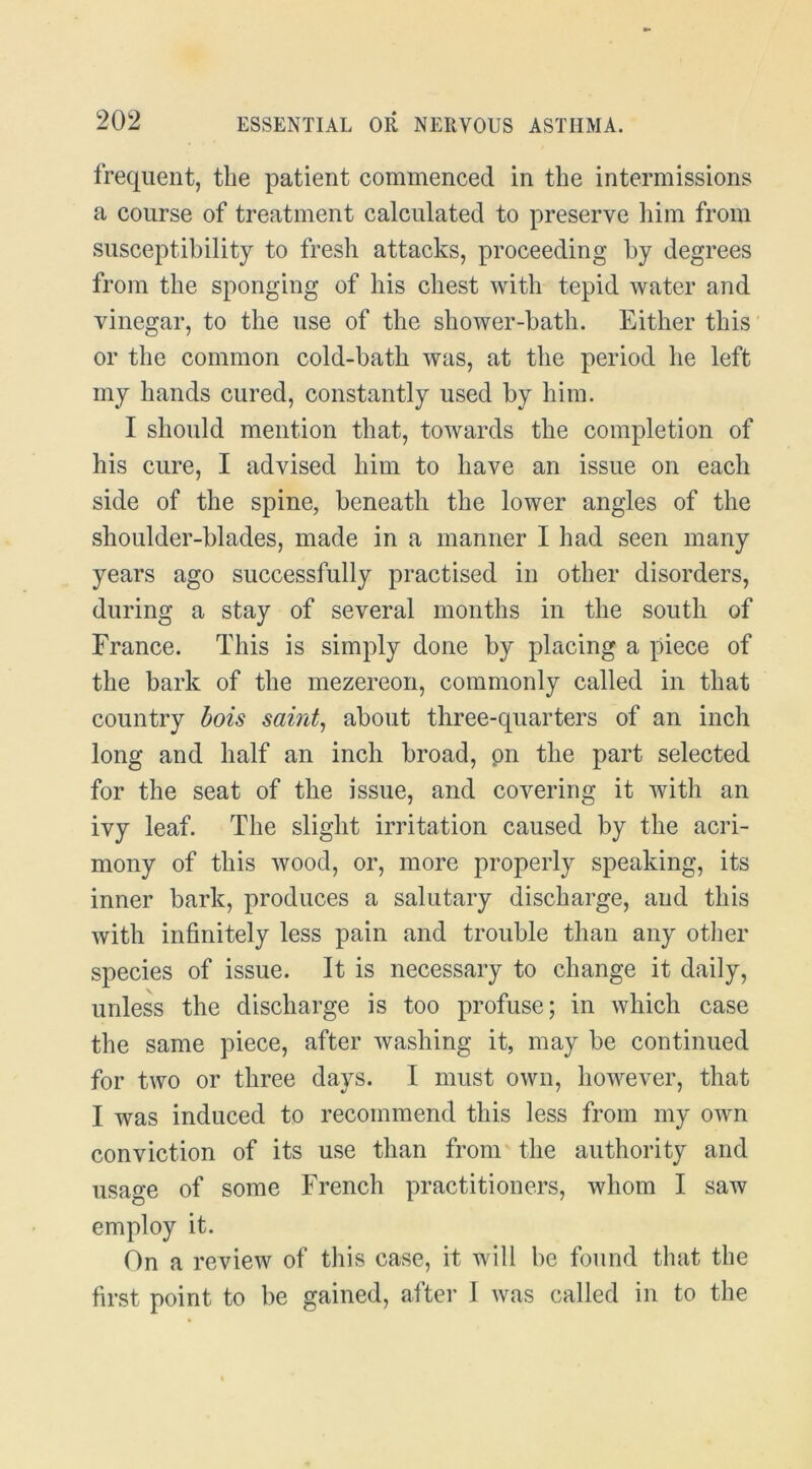 frequent, the patient commenced in the intermissions a course of treatment calculated to preserve him from susceptibility to fresh attacks, proceeding by degrees from the sponging of his chest with tepid water and vinegar, to the use of the shower-bath. Either this' or the common cold-bath was, at the period he left my hands cured, constantly used by him. I should mention that, towards the completion of his cure, I advised him to have an issue on each side of the spine, beneath the lower angles of the shoulder-blades, made in a manner I had seen many years ago successfully practised in other disorders, during a stay of several months in the south of France. This is simply done by placing a piece of the bark of the mezereon, commonly called in that country bois saint^ about three-quarters of an inch long and half an inch broad, pn the part selected for the seat of the issue, and covering it with an ivy leaf. The slight irritation caused by the acri- mony of this wood, or, more properly speaking, its inner bark, produces a salutary discharge, and this with infinitely less pain and trouble than any other species of issue. It is necessary to change it daily, unless the discharge is too profuse; in which case the same piece, after washing it, may be continued for two or three days. I must own, however, that I was induced to recommend this less from my own conviction of its use than from' the authority and usage of some French practitioners, whom I saw employ it. On a review of this case, it will be found that the first point to be gained, after 1 was called in to the