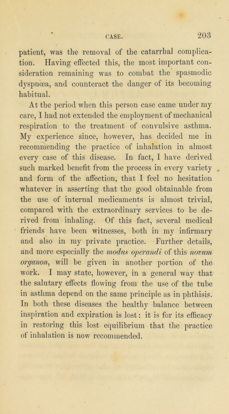 patient, was tlie removal of the catarrhal complica- tion. Having effected this, the most important con- sideration remaining was to combat the spasmodic dyspnoea, and counteract the danger of its becoming habitual. At the period when this person case came under my care, I had not extended the employment of mechanical respiration to the treatment of convulsive asthma. My experience since, however, has decided me in recommending the practice of inhalation in almost every case of this disease. In fact, I have derived such marked benefit from the process in every variety , and form of the affection, that I feel no hesitation whatever in asserting that the good obtainable from the use of internal medicaments is almost trivial, compared with the extraordinary services to be de- rived from inhaling. Of this fact, several medical friends have been witnesses, both in my infirmary and also in my private practice. Further details, and more especially the modus operandi of this novum organon^ will be given in another portion of the work. I may state, however, in a general way that the salutary effects flowing from the use of the tube in asthma depend on the same principle as in phthisis. In both these diseases the healthy balance between inspiration and expiration is lost: it is for its efficacy in restoring this lost equilibrium that the practice of inhalation is now recommended.
