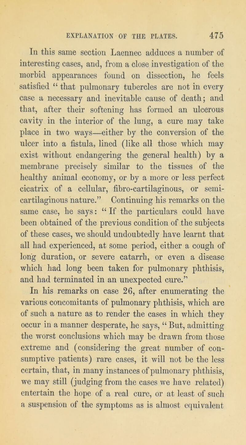 In this same section Laennec adduces a number of interesting cases, and, from a close investigation of the morbid appearances found on dissection, he feels satisfied that pulmonary tubercles are not in every case a necessary and inevitable cause of death; and that, after their softening has formed an ulcerous cavity in the interior of the lung, a cure may take place in two ways—either by the conversion of the ulcer into a fistula, lined (like all those which may exist without endangering the general health) by a membrane precisely similar to the tissues of the healthy animal economy, or by a more or less perfect cicatrix of a cellular, fibro-cartilaginous, or semi- cartilaginous nature.” Continuing his remarks on the same case, he says: “If the particulars could have been obtained of the previous condition of the subjects of these cases, we should undoubtedly have learnt that all had experienced, at some period, either a cough of long duration, or severe catarrh, or even a disease which had long been taken for pulmonary phthisis, and had terminated in an unexpected cure.” In his remarks on case 26, after enumerating the various concomitants of pulmonary phthisis, which are of such a nature as to render the cases in which they occur in a manner desperate, he says, “ But, admitting the worst conclusions which may be drawn from those extreme and (considering the great number of con- sumptive patients) rare cases, it will not be the less certain, that, in many instances of pulmonary phthisis, we may still (judging from the cases we have related) entertain the hope of a real cure, or at least of sucli a suspension of the symptoms as is almost equivalent