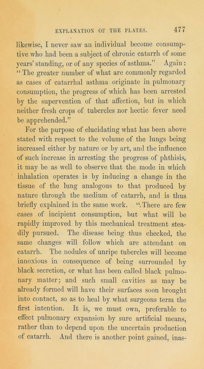 likewise, I never saw an individual become consump- tive who had been a subject of chronic catarrh of some years’ standing, or of any species of asthma.” Again: “ The greater number of what are commonly regarded as cases of catarrhal asthma originate in pulmonary consumption, the progress of which has been arrested by the supervention of that affection, but in which neither fresh crops of tubercles nor hectic fever need be apprehended.” For the purpose of elucidating what has been above stated with respect to the volume of the lungs being increased either by nature or by art, and the influence of such increase in arresting the progress of phthisis, it may be as well to observe that the mode in which inhalation operates is by inducing a change in the tissue of the lung analogous to that produced by nature through the medium of catarrh, and is thus briefly explained in the same work. There are few cases of incipient consumption, but what will be rapidly improved by this mechanical treatment stea- dily pursued. The disease being thus checked, the same changes will follow which are attendant on catarrh. The nodules of unripe tubercles will become innoxious in consequence of being surrounded by black secretion, or what has been called black pulmo- nary matter; and such small cavities as may be already formed will have their surfaces soon brought into contact, so as to heal by what surgeons term the first intention. It is, we must own, preferable to effect pulmonary expansion by sure artificial means, rather than to depend upon the uncertain production of catarrh. And there is another point gained, inas-