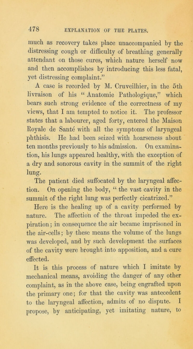 much as recovery takes place unaccompanied by the distressing cough or difficulty of breathing generally attendant on those cures, which nature herself now and then accomplishes by introducing this less fatal, yet distressing complaint.” A case is recorded by M. Cruveilhier, in the 5th livraison of his “ Anatomie Pathologique,” which bears such strong evidence of the correctness of my views, that I am tempted to notice it. The professor states that a labourer, aged forty, entered the Maison Royale de Sante with all the symptoms of laryngeal phthisis. He had been seized with hoarseness about ten months previously to his admission. On examina- tion, his lungs appeared healthy, with the exception of a dry and sonorous cavity in the summit of the right lung. The patient died suffocated by the laryngeal affec- tion. On opening the body, “ the vast cavity in the summit of the right lung was perfectly cicatrized.” Here is the healing up of a cavity performed by nature. The affection of the throat impeded the ex- piration ; in consequence the air became imprisoned in the air-cells; by these means the volume of the lungs was developed, and by such development the surfaces of the cavity were brought into apposition, and a cure effected. It is this process of nature which I imitate by mechanical means, avoiding the danger of any other complaint, as in the above case, being engrafted upon the primary one; for that the cavity was antecedent to the laryngeal affection, admits of no dispute. I propose, by anticipating, yet imitating nature, to