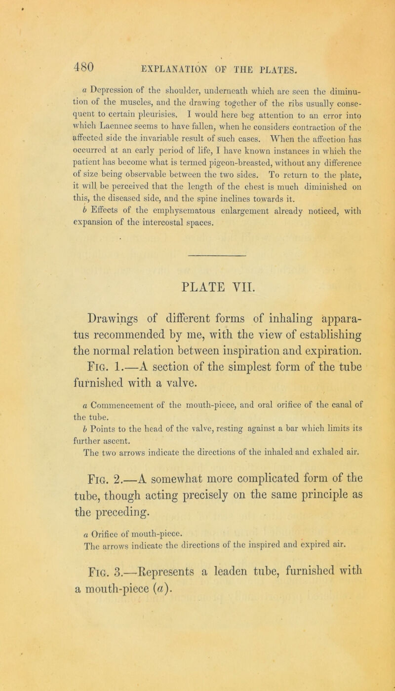 a Depression of the shoulder, underneath which are seen tlie diminu- tion of the muscles, and the drawing together of the ribs usually conse- quent to certain pleurisies. I would here beg attention to an error into which Laennec seems to have fallen, when he considers contraction of the affected side the invariable result of such cases. When the affection has occurred at an early period of life, I have known instances in which the patient has become what is termed pigeon-breasted, without any difference of size being observable between the two sides. To return to the plate, it will be perceived that the length of the chest is much diminished on this, the diseased side, and the spine inclines towards it. b Effects of the emphysematous enlargement already noticed, with expansion of the intercostal spaces. PLATE VII. Drawings of different forms of inhaling appara- tus recommended by me, with the view of establishing the normal relation between inspiration and expiration. Fig. I.—A section of the simplest form of the tube furnished with a valve. a Commencement of the mouth-piece, and oral orifice of the canal of the tube. b Points to the head of the valve, resting against a bar which limits its further ascent. The two arrows indicate the directions of the inhaled and exhaled air. Fig. 2.—A somewhat more complicated form of the tube, though acting precisely on the same principle as the preceding. a Orifice of mouth-piece. The arrows indicate the directions of the inspired and expired air. Fig. 3.—Represents a leaden tube, furnished with a mouth-piece (a).