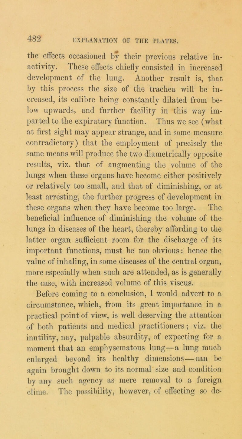 the effects occasioned bj their previous relative in- activity. These effects chiefly consisted in increased development of the lung. Another result is, that by this process the size of the trachea will be in- creased, its calibre being constantly dilated from be- low upwards, and further facility in this way im- parted to the expiratory function. Thus we see (what at first sight may appear strange, and in some measure contradictory) that the employment of precisely the same means will produce the two diametrically opposite results, viz. that of augmenting the volume of the lungs when these organs have become either j^ositively or relatively too small, and that of diminishing, or at least arresting, the further progress of development in these organs when they have become too large. The beneficial influence of diminishing the volume of the lungs in diseases of the heart, thereby affording to the latter organ sufficient room for the discharge of its important functions, must be too obvious: hence the value of inhaling, in some diseases of the central organ, more especially when such are attended, as is generally the case, with increased volume of this viscus. Before coming to a conclusion, I would advert to a circumstance, which, from its great importance in a practical point of view, is well deserving the attention of both patients and medical practitioners; viz. the inutility, nay, palpable absurdity, of expecting for a moment that an emphysematous lung—a lung much enlarged beyond its healthy dimensions — can be again brought down to its normal size and condition by any such agency as mere removal to a foreign clime. Tlie possibility, however, of effecting so de-