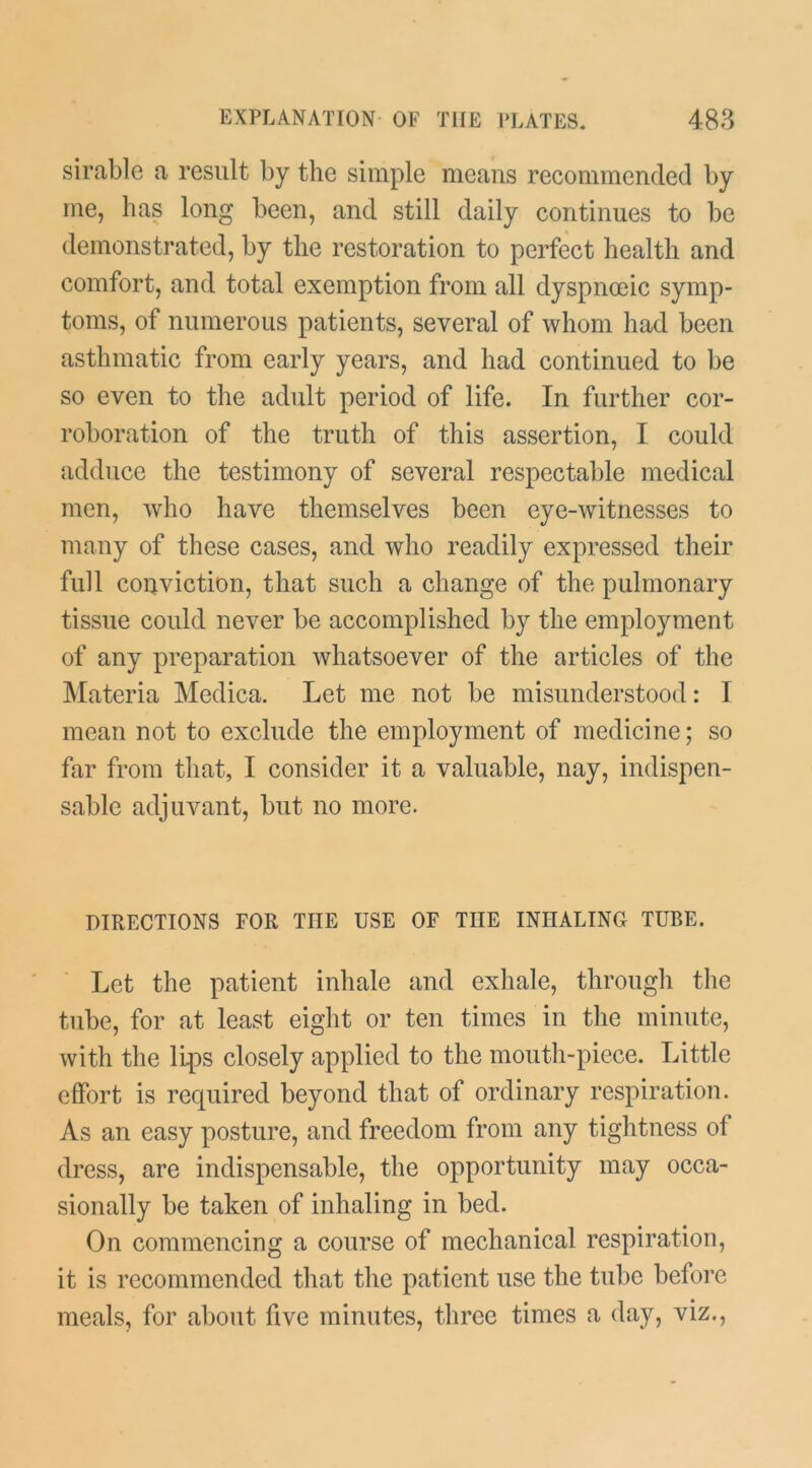 sirable a result by the simple means recommended by me, has long been, and still daily continues to be demonstrated, by the restoration to perfect health and comfort, and total exemption from all dyspnoeic symp- toms, of numerous patients, several of whom had been asthmatic from early years, and had continued to be so even to the adult period of life. In further cor- roboration of the truth of this assertion, I could adduce the testimony of several respectable medical men, who have themselves been eye-witnesses to many of these cases, and who readily expressed their full conviction, that such a change of the pulmonary tissue could never be accomplished by the employment of any preparation whatsoever of the articles of the ]\Iateria Medica. Let me not be misunderstood: I mean not to exclude the employment of medicine; so far from that, I consider it a valuable, nay, indispen- sable adjuvant, but no more. DIRECTIONS FOR THE USE OF THE INHALING TUBE. Let the patient inhale and exhale, through the tube, for at least eight or ten times in the minute, with the lips closely applied to the mouth-piece. Little effort is required beyond that of ordinary respiration. As an easy posture, and freedom from any tightness of dress, are indispensable, the opportunity may occa- sionally be taken of inhaling in bed. On commencing a course of mechanical respiration, it is recommended that the patient use the tul)e before meals, for about five minutes, three times a day, viz..