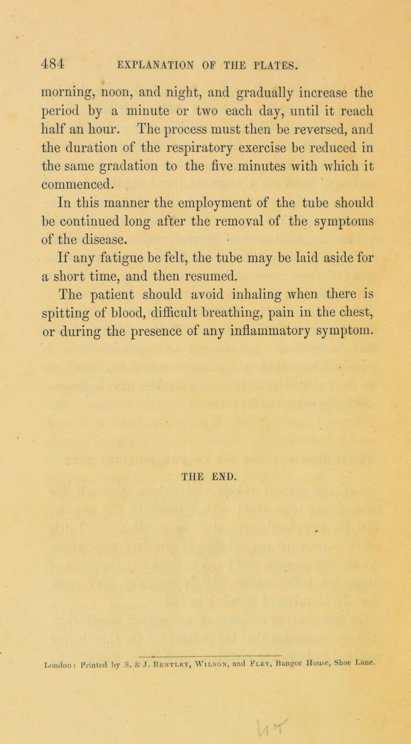 morning, noon, and night, and gradually increase the period by a minute or two each day, until it reach half an hour. The process must then be reversed, and the duration of the respiratory exercise be reduced in the same gradation to the five, minutes with which it commenced. In this manner the employment of the tube should be continued long after the removal of the symptoms of the disease. If any fatigue be felt, the tube may be laid aside for a short time, and then resumed. The patient should avoid inhaling when there is spitting of blood, difficult breathing, pain in the chest, or during the presence of any inflammatory symptom. THE END. Lomlon: Printed by S. & J. I5hnti.ey, Wilson, and Fley, Bangor House, Shoe Bane.