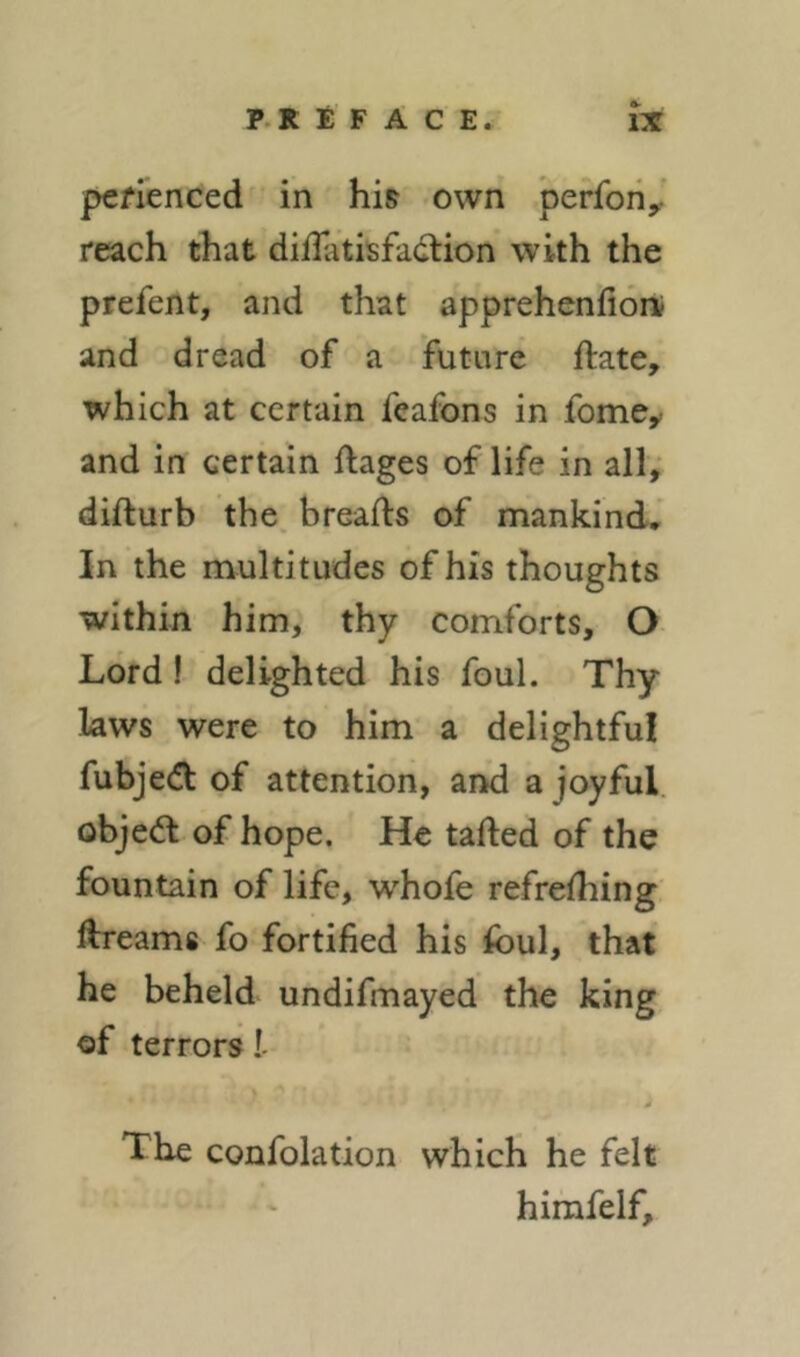 pefienced in his own perfoiiy reach that diflatisfadtion with the prefent, and that apprehenfion? and dread of a future ftate, which at certain feafons in fome^ and in certain ftages of life in all, difturb the breads of mankind. In the multitudes of his thoughts within him, thy comforts, O Lord! delighted his foul. Thy laws were to him a delightful fubjedl of attention, aiKl a joyful, objedl of hope. He tailed of the fountain of life, whofe refrelhing dreams fo fortified his foul, that he beheld undifmayed the king of terrors 1- The confolation which he felt himfelf.