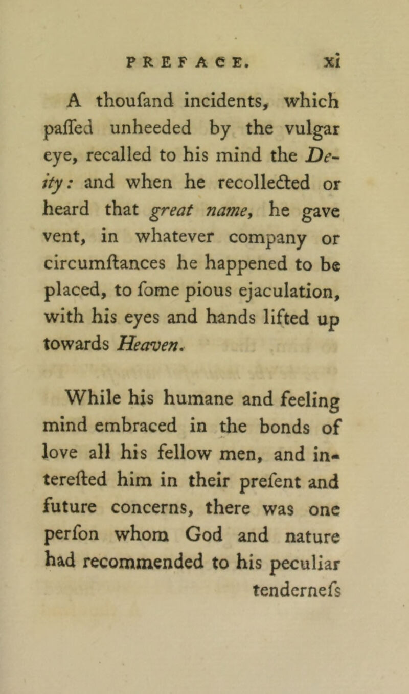 A thoufand incidents, which paffed unheeded by the vulgar eye, recalled to his mind the De- ity : and when he recollected or heard that great namey he gave vent, in whatever company or circumftances he happened to be placed, to fome pious ejaculation, with his eyes and hands lifted up towards Heaven. While his humane and feeling mind embraced in the bonds of love all his fellow men, and in- terefted him in their prefent and future concerns, there was one perfon whom God and nature had recommended to his peculiar tendernefs