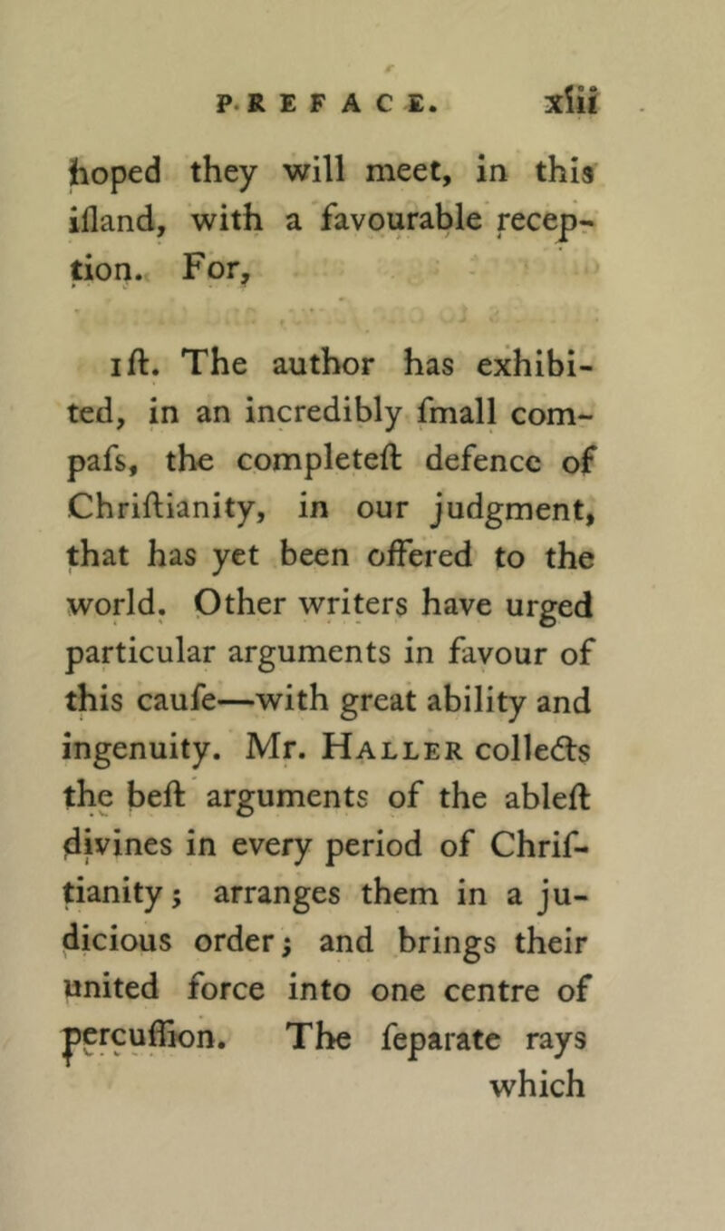 hoped they will meet, in this ifland, with a favourable recepr tion.> Fbfy I ft. The author has exhibi- ted, in an incredibly fmall comr pafs, the completeft defence of Chriftianity, in our judgment, that has yet been offered to the world. Other writers have urged particular arguments in favour of this caufe—with great ability and ingenuity. Mr. Haller colleds the beft arguments of the ableft divines in every period of Chrif- tianity s arranges them in a ju- dicious order; and brings their united force into one centre of percu^n. The feparatc rays which