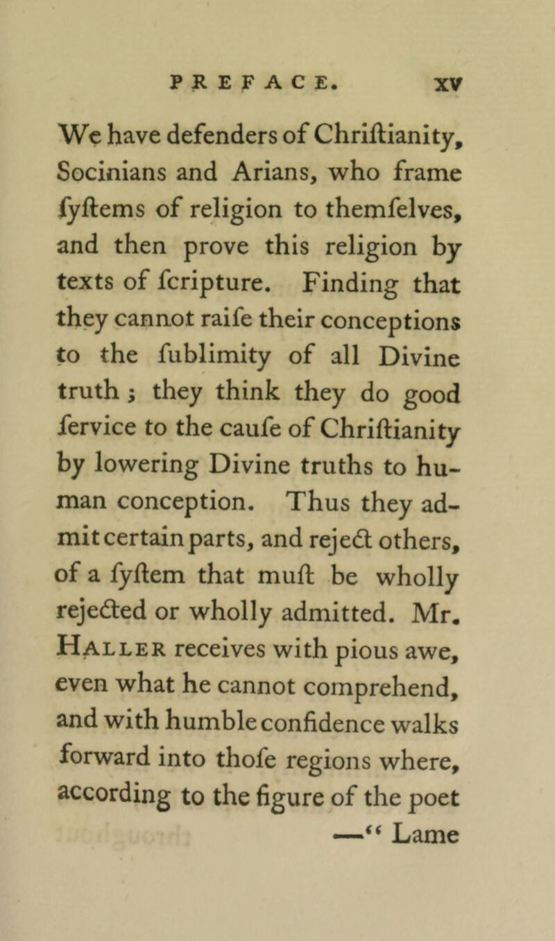 Wc have defenders of Chriftianity, Socinians and Arians, who frame fyftems of religion to themfelves, and then prove this religion by texts of fcripture. Finding that they cannot raife their conceptions to the fublimity of all Divine truth; they think they do good fervice to the caufe of Chriftianity by lowering Divine truths to hu- man conception. Thus they ad- mit certain parts, and rejedl others, of a fyftem that muft be wholly rejeded or wholly admitted. Mr. Haller receives with pious awe, even what he cannot comprehend, and with humble confidence walks forward into thofe regions where, according to the figure of the poet —“ Lame