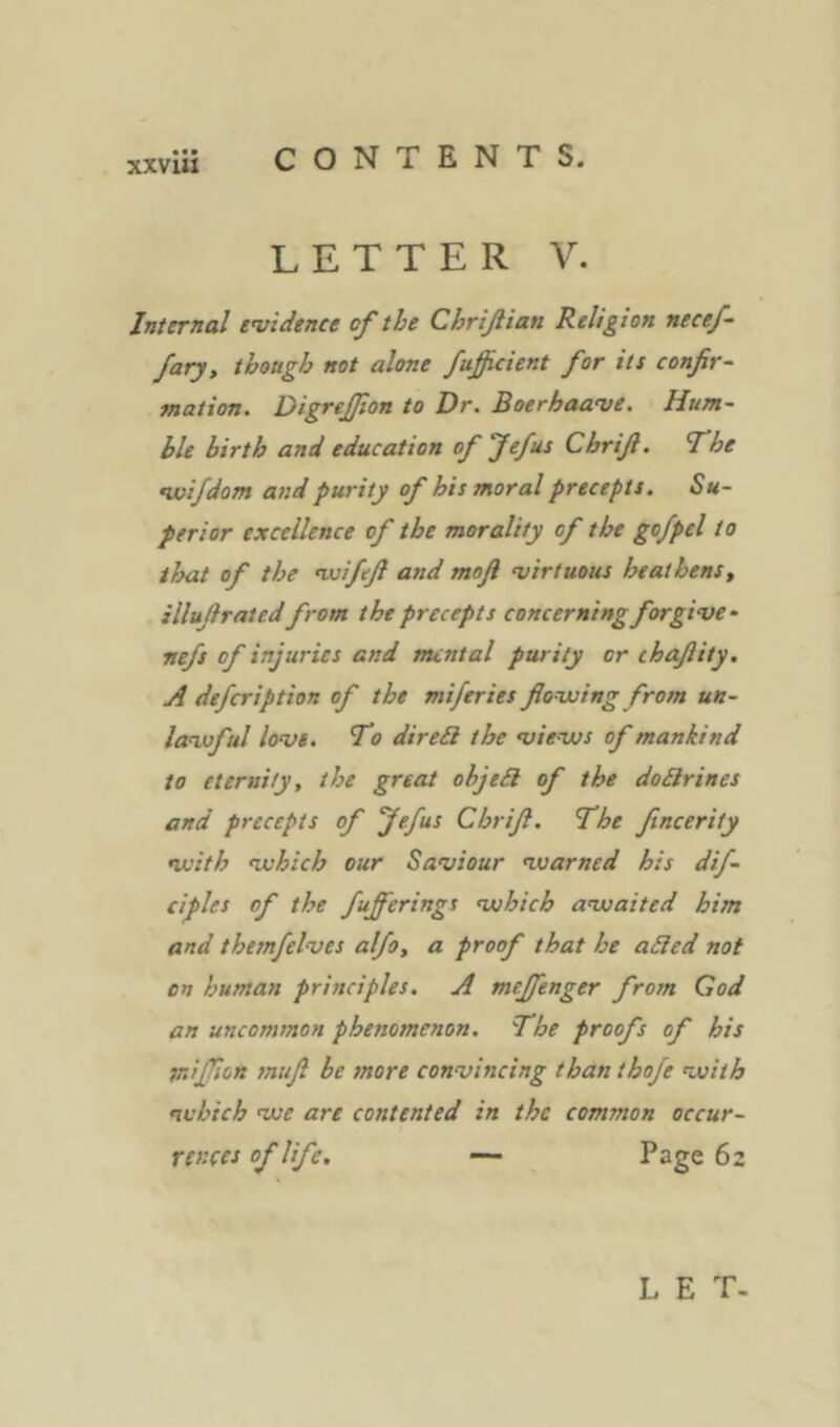 LETTER V. Internal evidence of the Chriflian Religion necef- fary, though not alone fußcient for its confir- mation. DigreJJton to Dr. Boerhaave. Hum- ble hirth and education ofjefas Cbrifi. The •wifdom and purity of his moral precepts. Su- perior excellence of the morality of the go/pel to that of the •wifefl and mofi virtuous heathens^ illufiraied from the precepts concerning forgive • ■nefs of injuries and mental purity or chafiity. A defeription of the miferies fiovoing from un- leevoful love. To direQ the views of mankind to eternity, the great objeSl of the dodlrines and precepts of fefus Chrifi. The fincerity with which our Saviour warned his dif- ciples of the fufferings which awaited him and thesnfelves alfo, a proof that he a£led not on human principles. A meffenger from God an uncommon phenomenon. The proofs of his mijfion muß be snore convincing than iho/e with which we are contented in the common occur- rences of life, — I*2ge 62 L E T-