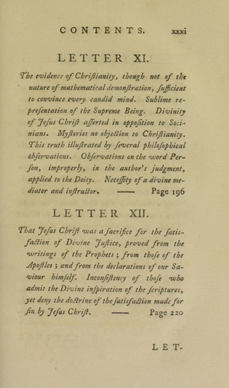 LETTER XI. The evidence of Chrifiianity, though not of the nature of mathematical demonßration, fußcient to convince every candid mind. Sublime re- prefentation of the Supreme Being. Divinity of Jefus Chriß aßerted in oppofition to Soci~ nians, Myßeries no obje£lion to Chrißianity. This truth illußrated by feveral philojophical dhfervations. Obfervations on the voord Per- fon, improperly, in the author's judgment, applied to the Deity. Neceßty of a divine me- diator and inßruQor, —— Page 196 LETTER XII. That Jefus Chriß vsas a facrifice for the fatis- fa^ion of Divine Jußice, proved from the Vjritings of the Prophets ; from thofe of the Jlpoßles i and from the declarations of our Sa- viour himfelf. Inconßßency of thofe vuho admit the Divine infpiration of the fcriptures, yet deny the dcSlrine of thefatisfadlion made for fin by Jefus Chriß, Page 220