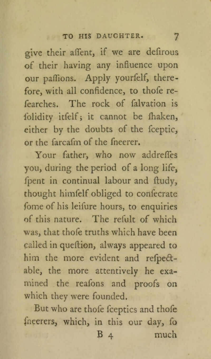 give their affent, if we are defirous of their having any influence upon our paflions. Apply yourfelf, there- fore, with all confidence, to thofe re- fearches. The rock of falvation is Iblidity itfelf j it cannot be fliaken, either by the doubts of the fceptic, or the farcafm of the fneerer. Your father, who now addrefies you, during the period of a long life, fpent in continual labour and ftudy, thought himfelf obliged to confecrate Tome of his leifure hours, to enquiries of this nature. The refult of which was, that thofe truths which have been called in queflion, always appeared to him the more evident and refpebt- able, the more attentively he exa- mined the reafons and proofs on which they were founded. But who are thofe fceptics and thofe fneerers, which, in this our day, fo B 4 much
