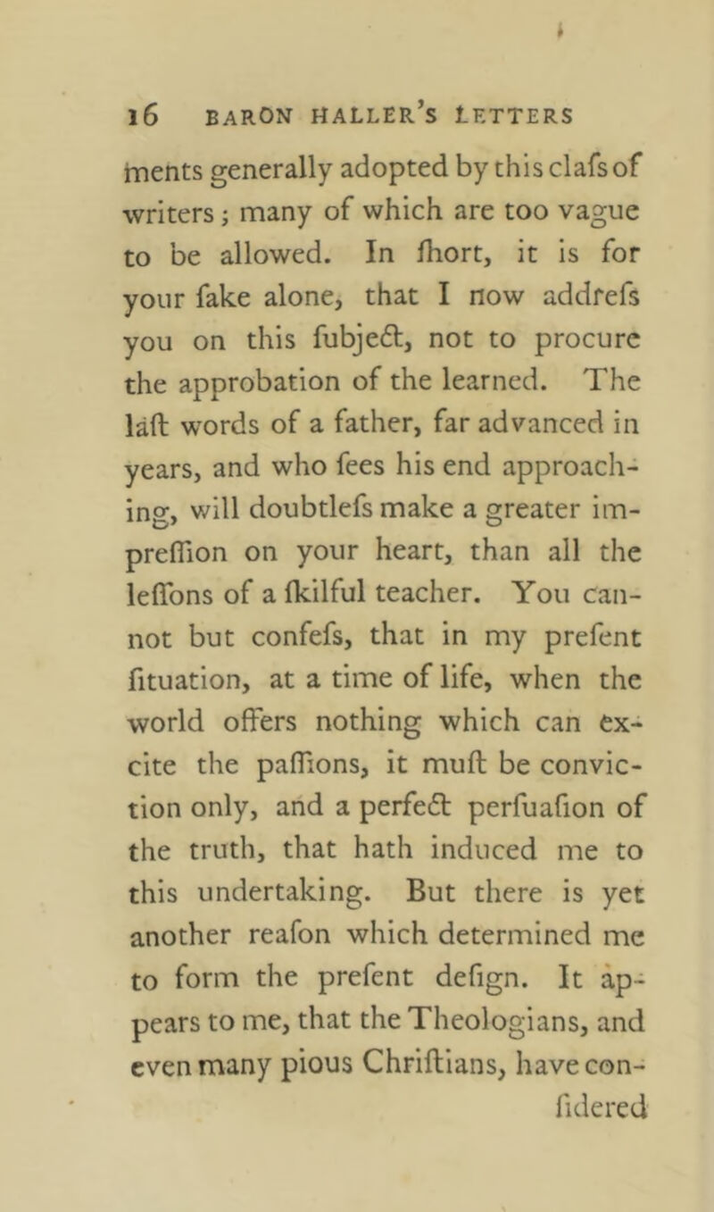 i i6 BARON Haller’s letters merits generally adopted by thisclafsof writers; many of which are too vague to be allowed. In fhort, it is for your fake alone, that I now addrefs you on this fubjeft, not to procure the approbation of the learned. The laft words of a father, far advanced in years, and who fees his end approach- ing, will doubtlefs make a greater im- preflion on your heart, than all the leflbns of a fkilful teacher. You can- not but confefs, that in my prefent fituation, at a time of life, when the world offers nothing which can ex- cite the paffions, it muft be convic- tion only, and a perfect perfuafion of the truth, that hath induced me to this undertaking. But there is yet another reafon which determined me to form the prefent defign. It ap- pears to me, that the Theologians, and even many pious Chriflians, havecon- fidered