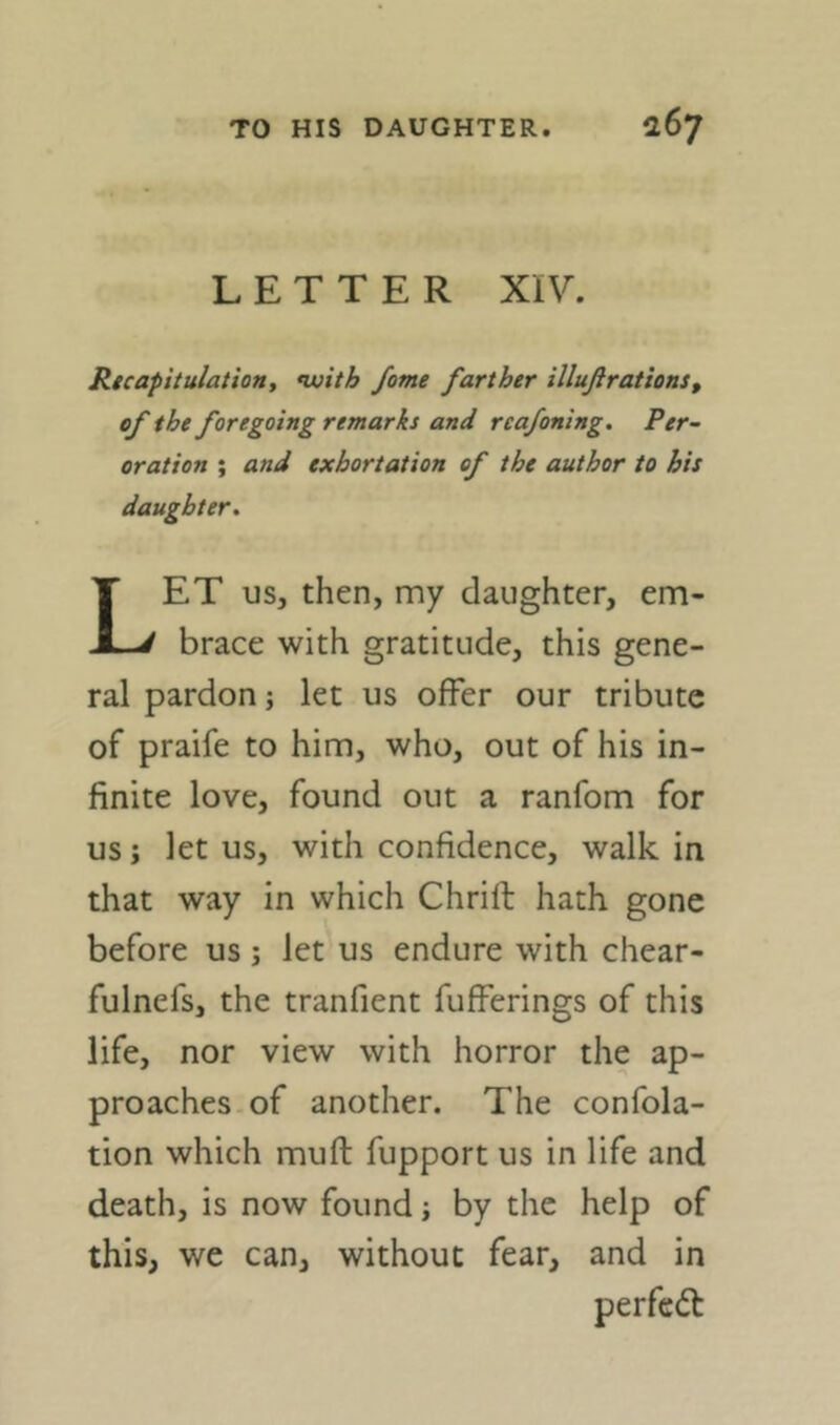 LETTER XIV. Ricapitulatioftt *with fame farther illußrations, of the foregoing remarks and reafoning. Per- oration ; and exhortation of the author to his daughter^ ET US, then, my daughter, em X-/ brace with gratitude, this gene- ral pardon; let us offer our tribute of praife to him, who, out of his in- finite love, found out a ranfom for us j let us, with confidence, walk in that way in which Chrill hath gone before us; let us endure with chear- fulnefs, the tranfient fufferings of this life, nor view with horror the ap- proaches of another. The confola- tion which muff fupport us in life and death, is now found j by the help of this, we can, without fear, and in
