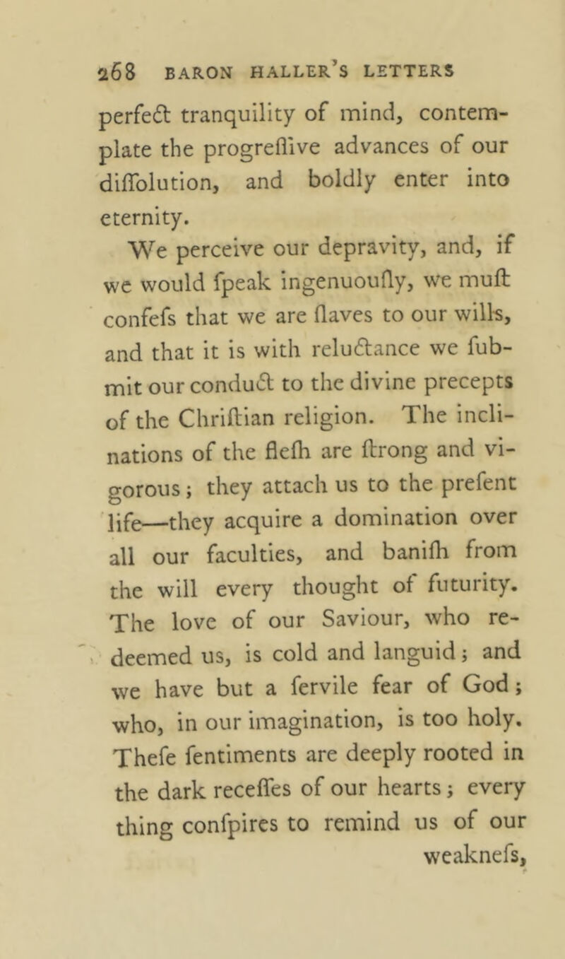 perfed tranquility of mind, contem- plate the progrefllve advances of our diflblution, and boldly enter into eternity. We perceive our depravity, and, if wc would fpeak ingenuoufly, we muft confefs that we are flaves to our will-s, and that it is with reludance we fub- mit our condud to the divine precepts of the Chriftian religion. The incli- nations of the flefh are ftrong and vi- gorous ; they attach us to the prefent life—they acquire a domination over all our faculties, and banifh from the will every thought of futurity. The love of our Saviour, who re- >. deemed us, is cold and languid; and we have but a fervile fear of God; who, in our imagination, is too holy. Thefe fentiments are deeply rooted in the dark receffes of our hearts every thing confpircs to remind us of our weaknefs, t