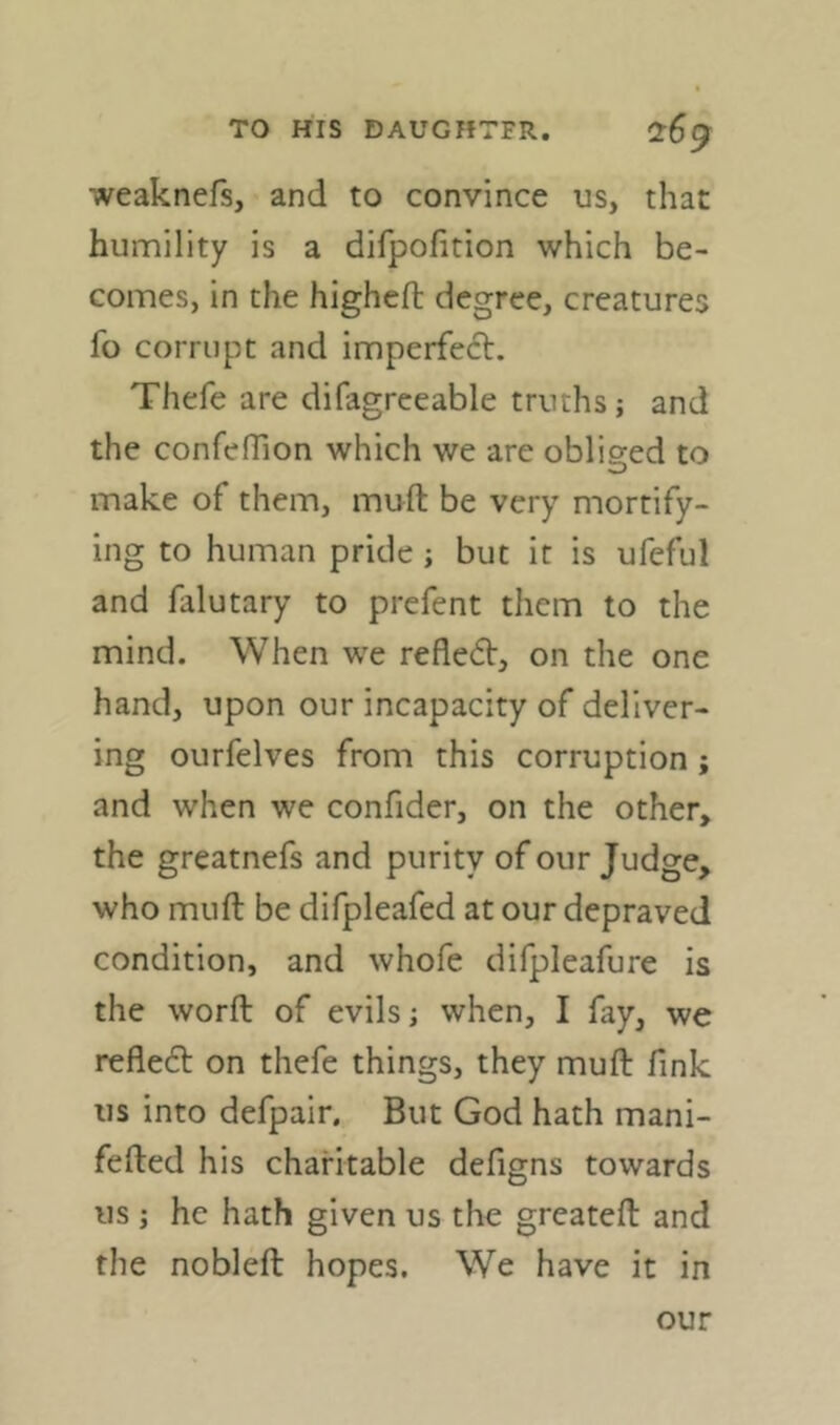 weaknefs, and to convince us, that humility is a difpofition which be- comes, in the higheft degree, creatures fo corrupt and imperfect. Thefe are difagreeable truths; and the confehion which we are obliged to make of them, muft be very mortify- ing to human pride ; but it is ufeful and falutary to prefent them to the mind. When we refledt, on the one hand, upon our incapacity of deliver- ing ourfelves from this corruption; and when we confider, on the other, the greatnefs and purity of our Judge, who muft be difpleafed at our depraved condition, and whofe difpleafure is the worft of evils; when, I fay, we refleft on thefe things, they muft fink us into defpair. But God hath mani- fefted his charitable defigns towards us; he hath given us the greateft and the nobleft hopes. We have it in