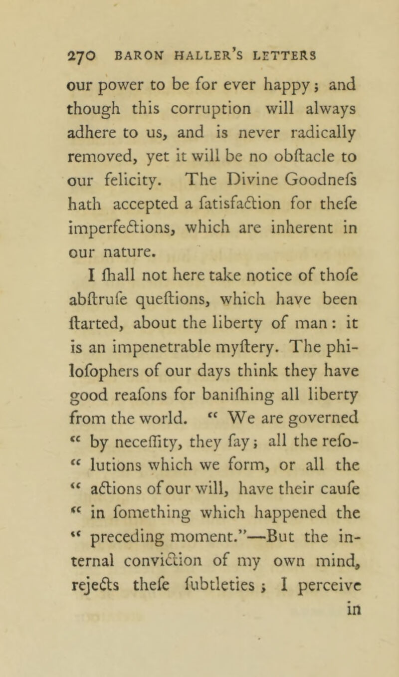our power to be for ever happy; and though this corruption will always adhere to us, and is never radically removed, yet it will be no obftacle to our felicity. The Divine Goodnefs hath accepted a fatisfadion for thefe imperfeftions, which are inherent in our nature. I fhall not here take notice of thofe abftrufe queftions, which have been darted, about the liberty of man : it is an impenetrable mydery. The phi- lofophers of our days think they have good reafons for banifhing all liberty from the world. “We are governed “ by neceffity, they fay; all the refo- “ lutions which we form, or all the “ adlions ofour will, have their caufe “ in fomething which happened the “ preceding moment.”—But the in- ternal convidion of my own mind, rejeds thefe fubtleties; I perceive in