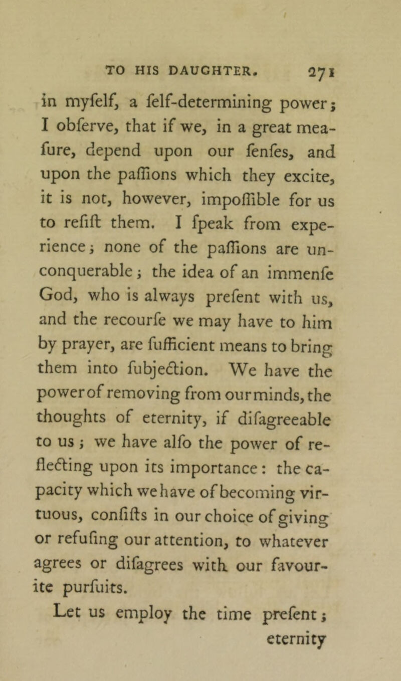 in myfelf, a felf-determining power; I obferve, that if we, in a great mea- fure, depend upon our fenfes, and upon the paffions which they excite, it is not, however, impoflible for us to refill them. I fpeak from expe- rience; none of the paflions are un- conquerable ; the idea of an immenle God, who is always prefent with us, and the recourfe we may have to him by prayer, are fufficient means to bring them into fubjedlion. We have the power of removing from ourminds, the thoughts of eternity, if difagreeable to us ; we have alfo the power of re- flefting upon its importance: the ca- pacity which we have of becoming vir- tuous, confifts in our choice of giving or refufing our attention, to whatever agrees or difagrees witK our favour- ite purfuits. Let us employ the time prefent; eternity