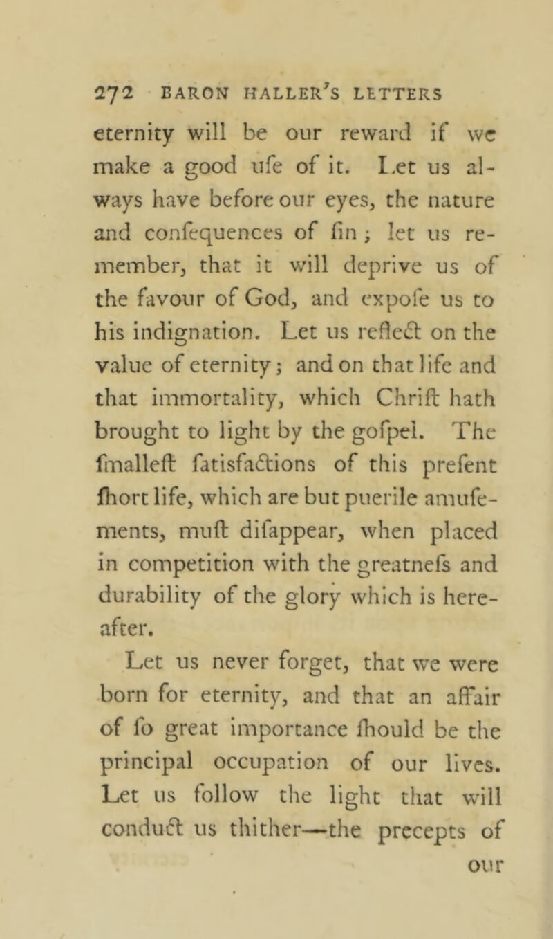 eternity will be our reward if wc make a good life of it. I.et us al- ways have before our eyes, the nature and confcquenccs of fin ; let us re- member, that it will deprive us of the favour of God, and ex pole us to his indignation. Let us rcfle(5l on the value of eternity j and on that life and that immortality, which Chrift hath brought to light by the gofpei. The fmalleft fatisfaftions of this prefent fhort life, which are but puerile amufe- ments, muft dilappear, when placed in competition with the greatnefs and durability of the glory which is here- after. Let us never forget, that we were born for eternity, and that an affair of fo great importance fhould be the principal occupation of our lives. Let us follow the light that wall conduct us thither—the precepts of