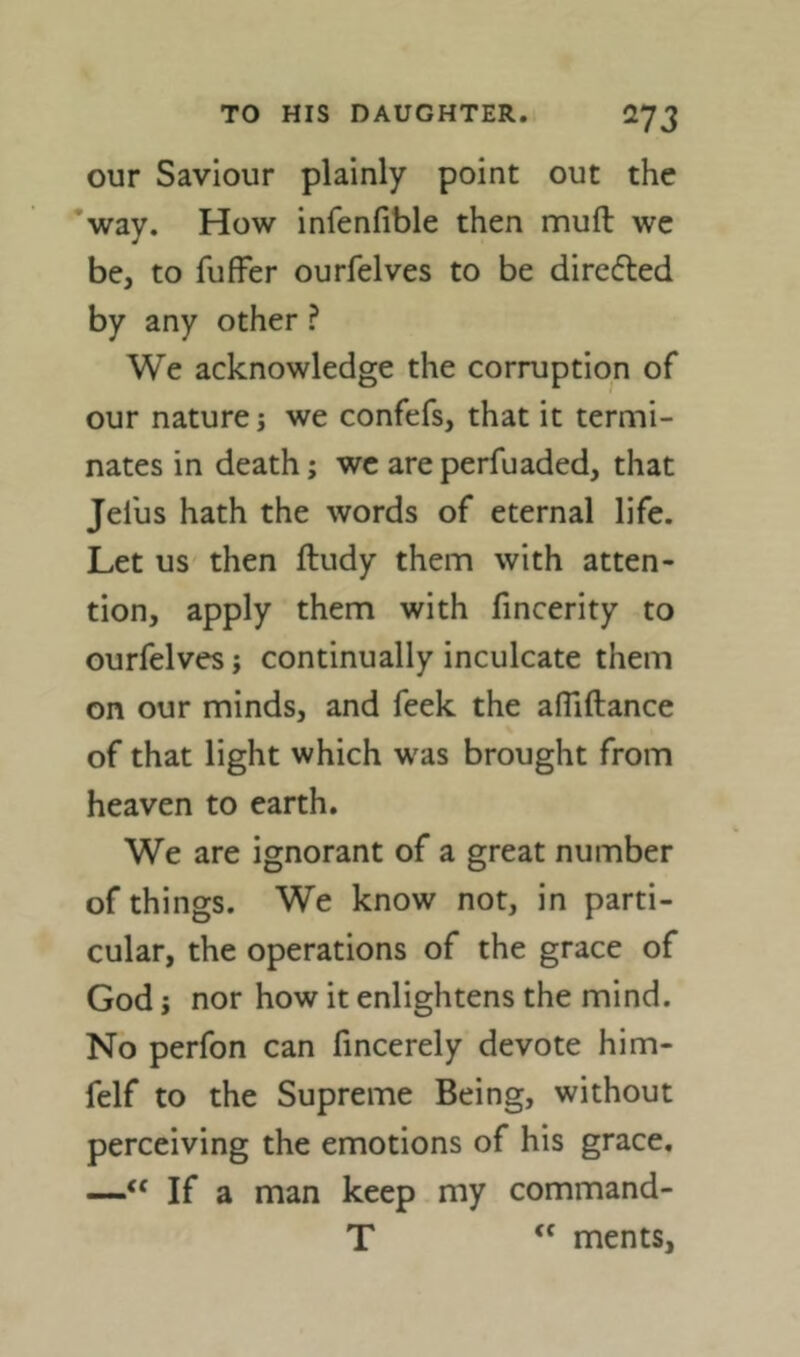 our Saviour plainly point out the ’way. How infenfible then mull we be, to fufFer ourfelves to be direfted by any other ? We acknowledge the corruption of our nature j we confefs, that it termi- nates in death; we are perfuaded, that Jelus hath the words of eternal life. Let us then ftudy them with atten- tion, apply them with fincerity to ourfelves j continually inculcate them on our minds, and feek the afliftance of that light which was brought from heaven to earth. We are ignorant of a great number of things. We know not, in parti- cular, the operations of the grace of God j nor how it enlightens the mind. No perfon can fincerely devote him- felf to the Supreme Being, without perceiving the emotions of his grace. —“ If a man keep my command- T ments,