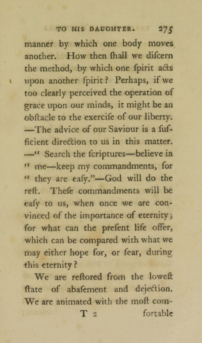 manner by which one body moves another. How then fhall we difcern the method, by which one fpirit a6ts upon another fpirit ? Perhaps, if we too clearly perceived the operation of grace upon our minds, it might be an obftacle to the exercife of our liberty. —The advice of our Saviour is a fuf- ficient diredlion to us in this matter. —‘‘ Search the fcriptures—believe in me—keep my commandments, for “ they are eafy.”—God will do the reft. Thefe commandments will be eafy to us, when once we are con- vinced of the importance of eternity; for what can the prefent life offer, which can be compared with what we may either hope for, or fear, during this eternity ? We are reftored from the lowed (late of abafement and dejection. We arc animated with the moft com- T 2 fortable