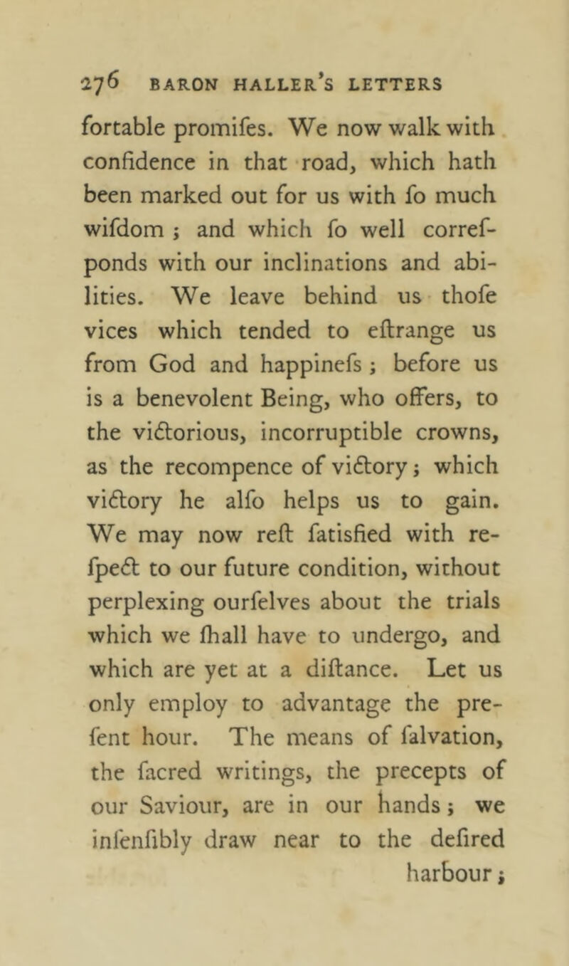 fortable promifes. We now walk with confidence in that road, which hath been marked out for us with fo much wifdom j and which fo well corref- ponds with our inclinations and abi- lities. We leave behind us thofe vices which tended to eftrange us from God and happinefs; before us is a benevolent Being, who offers, to the vidtorious, incorruptible crowns, as the recompence of vi6l;ory j which vi6lory he alfo helps us to gain. We may now reft fatisfied with re- fpe(fl to our future condition, without perplexing ourfelves about the trials which we fhall have to undergo, and which are yet at a diftance. Let us only employ to advantage the pre- fent hour. The means of falvation, the facred writings, the precepts of our Saviour, are in our hands; we infenfibly draw near to the defired harbour j