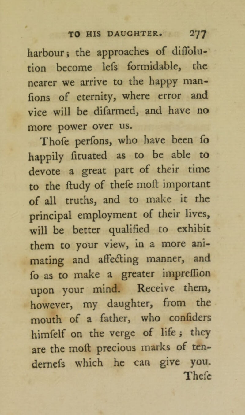 harbour; the approaches of diflblu- tion become lefs formidable, the nearer we arrive to the happy man- fions of eternity, where error and vice will be difarmed, and have no more power over us. Thofe perfons, who have been fo happily fituated as to be able to devote a great part of their time to the ftudy of thefe moft important of all truths, and to make it the principal employment of their lives, will be better qualified to exhibit them to your view, in a more ani- mating and alfedting manner, and fo as to make a greater imprefllon upon your mind. Receive them, however, my daughter, from the mouth of a father, who confiders himfelf on the verge of life ; they are the moft precious marks of ten- dernefs which he can give you. Thefe