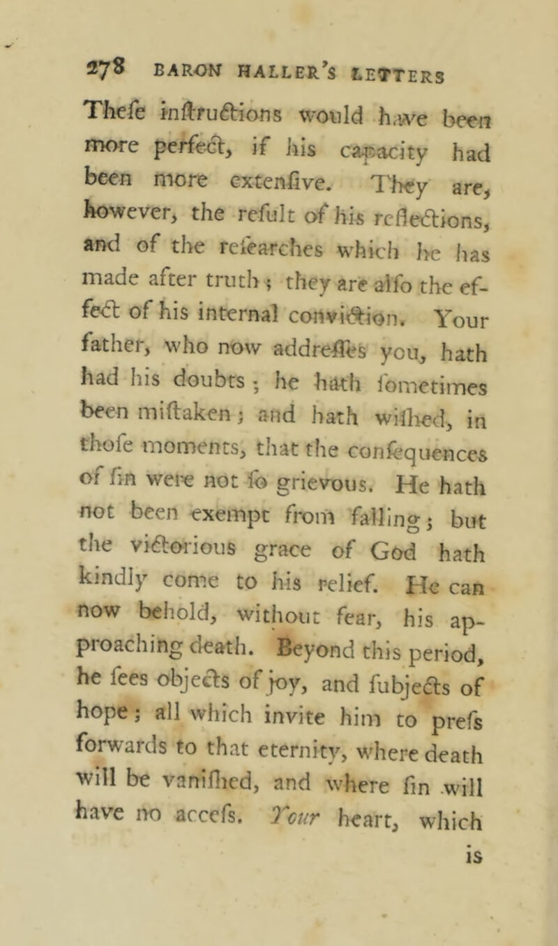 Thefe mftruftions would h<we been more pe^eo% if bis caf.acity had been more cxtenßve. T'hey are, however, the refult of hk rededions, and of the reiearches whicii he has made after truth ? they are alfo the ef- fed of his internal cortvi^ion. Your father, who now addrefleS you, hath had his doubts ; he hath ibmetimes been miftaken; and hath wiilied, in thofe moments, that the confequences of fm were not fo grievous. He hath not been exempt from fallings but the viaorious grace of God hath kindly come to his relief. He can now behold, without fear, his ap- proaching death. Beyond this period, he fees objects of joy, and fubjedls of hope; all which invite him to prefs forwards to that eternity, where death will be vanillicd, and where fm will have no accefs. Tour heart, which IS