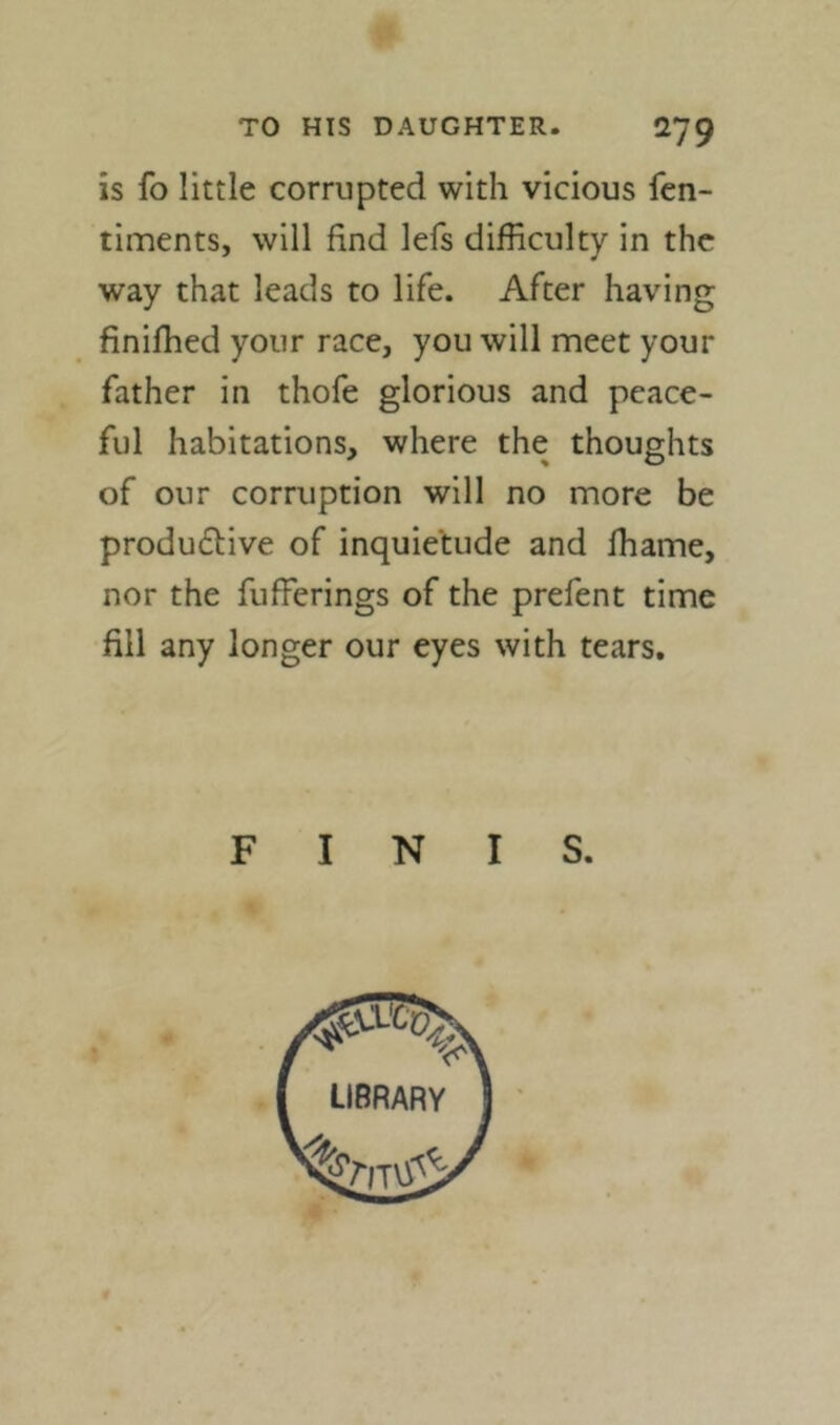 is fo little corrupted with vicious fcn- timents, will find lefs difficulty in the way that leads to life. After having finifhed your race, you will meet your father in thofe glorious and peace- ful habitations, where the thoughts of our corruption will no more be productive of inquietude and lhame, nor the fufferings of the prefent time fill any longer our eyes with tears. F I N I S.