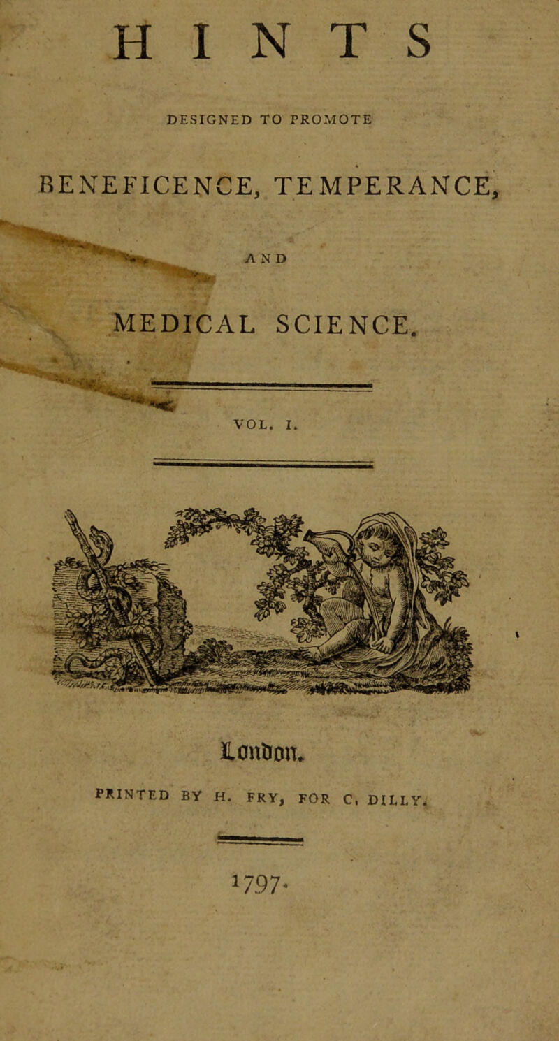 HINTS DESIGNED TO PROMOTE BENEFICENCE, TEMPERANCE, AND MEDICAL SCIENCE. VOL. I. PRINTED BY H. FRY, FOR C, DILLY. *797*